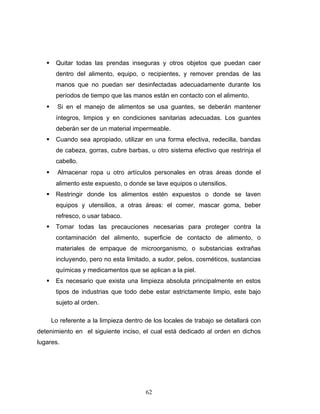 62
Quitar todas las prendas inseguras y otros objetos que puedan caer
dentro del alimento, equipo, o recipientes, y remover prendas de las
manos que no puedan ser desinfectadas adecuadamente durante los
períodos de tiempo que las manos están en contacto con el alimento.
Si en el manejo de alimentos se usa guantes, se deberán mantener
íntegros, limpios y en condiciones sanitarias adecuadas. Los guantes
deberán ser de un material impermeable.
Cuando sea apropiado, utilizar en una forma efectiva, redecilla, bandas
de cabeza, gorras, cubre barbas, u otro sistema efectivo que restrinja el
cabello.
Almacenar ropa u otro artículos personales en otras áreas donde el
alimento este expuesto, o donde se lave equipos o utensilios.
Restringir donde los alimentos estén expuestos o donde se laven
equipos y utensilios, a otras áreas: el comer, mascar goma, beber
refresco, o usar tabaco.
Tomar todas las precauciones necesarias para proteger contra la
contaminación del alimento, superficie de contacto de alimento, o
materiales de empaque de microorganismo, o substancias extrañas
incluyendo, pero no esta limitado, a sudor, pelos, cosméticos, sustancias
químicas y medicamentos que se aplican a la piel.
Es necesario que exista una limpieza absoluta principalmente en estos
tipos de industrias que todo debe estar estrictamente limpio, este bajo
sujeto al orden.
Lo referente a la limpieza dentro de los locales de trabajo se detallará con
detenimiento en el siguiente inciso, el cual está dedicado al orden en dichos
lugares.
 