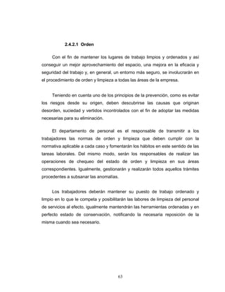 63
2.4.2.1 Orden
Con el fin de mantener los lugares de trabajo limpios y ordenados y así
conseguir un mejor aprovechamiento del espacio, una mejora en la eficacia y
seguridad del trabajo y, en general, un entorno más seguro, se involucrarán en
el procedimiento de orden y limpieza a todas las áreas de la empresa.
Teniendo en cuenta uno de los principios de la prevención, como es evitar
los riesgos desde su origen, deben descubrirse las causas que originan
desorden, suciedad y vertidos incontrolados con el fin de adoptar las medidas
necesarias para su eliminación.
El departamento de personal es el responsable de transmitir a los
trabajadores las normas de orden y limpieza que deben cumplir con la
normativa aplicable a cada caso y fomentarán los hábitos en este sentido de las
tareas laborales. Del mismo modo, serán los responsables de realizar las
operaciones de chequeo del estado de orden y limpieza en sus áreas
correspondientes. Igualmente, gestionarán y realizarán todos aquellos trámites
procedentes a subsanar las anomalías.
Los trabajadores deberán mantener su puesto de trabajo ordenado y
limpio en lo que le competa y posibilitarán las labores de limpieza del personal
de servicios al efecto, igualmente mantendrán las herramientas ordenadas y en
perfecto estado de conservación, notificando la necesaria reposición de la
misma cuando sea necesario.
 