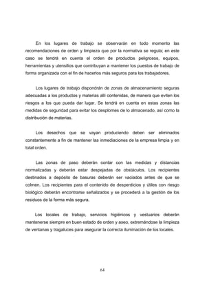 64
En los lugares de trabajo se observarán en todo momento las
recomendaciones de orden y limpieza que por la normativa se regula; en este
caso se tendrá en cuenta el orden de productos peligrosos, equipos,
herramientas y utensilios que contribuyan a mantener los puestos de trabajo de
forma organizada con el fin de hacerlos más seguros para los trabajadores.
Los lugares de trabajo dispondrán de zonas de almacenamiento seguras
adecuadas a los productos y materias allí contenidas, de manera que eviten los
riesgos a los que pueda dar lugar. Se tendrá en cuenta en estas zonas las
medidas de seguridad para evitar los desplomes de lo almacenado, así como la
distribución de materias.
Los desechos que se vayan produciendo deben ser eliminados
constantemente a fin de mantener las inmediaciones de la empresa limpia y en
total orden.
Las zonas de paso deberán contar con las medidas y distancias
normalizadas y deberán estar despejadas de obstáculos. Los recipientes
destinados a depósito de basuras deberán ser vaciados antes de que se
colmen. Los recipientes para el contenido de desperdicios y útiles con riesgo
biológico deberán encontrarse señalizados y se procederá a la gestión de los
residuos de la forma más segura.
Los locales de trabajo, servicios higiénicos y vestuarios deberán
mantenerse siempre en buen estado de orden y aseo, extremándose la limpieza
de ventanas y tragaluces para asegurar la correcta iluminación de los locales.
 