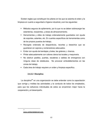 65
Existen reglas que constituyen los pilares en los que se asienta el orden y la
limpieza en cuanto a seguridad e higiene industrial y son los siguientes:
Métodos seguros de apilamiento, por lo que no se deben sobrecargar las
estanterías, recipientes, y áreas de almacenamiento.
Herramientas y útiles de trabajo ordenadamente guardados con ayuda
de soportes, estantes, etc. En cuantos específicos de herramientas como
de los propios puestos de trabajo.
Recogida ordenada de desperdicios, recortes y desechos que se
guardaran en cajones y contenedores adecuados.
Evitar con ayuda de bandejas y botes, las goteras y charcos.
Pintar adecuadamente con colores claros los locales y maquinaria.
No obstruir pasillos, puertas, escaleras o salidas de emergencia con
ninguna clase de obstáculos. No provocar embotellamientos en las
zonas de trabajo.
Cada área de trabajo requiere un orden y limpieza especifico.
2.4.2.2 Disciplina
La disciplina29
en una organización se debe entender como la capacitación
que corrige y moldea las actividades y la conducta de todos los empleados,
para que los esfuerzos individuales de estos se encaminen mejor hacia la
cooperación y el desempeño.
29
www.ambientelaboral.com.
 