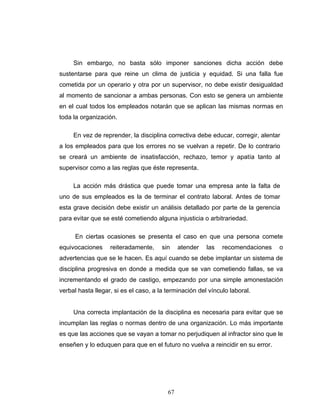 67
Sin embargo, no basta sólo imponer sanciones dicha acción debe
sustentarse para que reine un clima de justicia y equidad. Si una falla fue
cometida por un operario y otra por un supervisor, no debe existir desigualdad
al momento de sancionar a ambas personas. Con esto se genera un ambiente
en el cual todos los empleados notarán que se aplican las mismas normas en
toda la organización.
En vez de reprender, la disciplina correctiva debe educar, corregir, alentar
a los empleados para que los errores no se vuelvan a repetir. De lo contrario
se creará un ambiente de insatisfacción, rechazo, temor y apatía tanto al
supervisor como a las reglas que éste representa.
La acción más drástica que puede tomar una empresa ante la falta de
uno de sus empleados es la de terminar el contrato laboral. Antes de tomar
esta grave decisión debe existir un análisis detallado por parte de la gerencia
para evitar que se esté cometiendo alguna injusticia o arbitrariedad.
En ciertas ocasiones se presenta el caso en que una persona comete
equivocaciones reiteradamente, sin atender las recomendaciones o
advertencias que se le hacen. Es aquí cuando se debe implantar un sistema de
disciplina progresiva en donde a medida que se van cometiendo fallas, se va
incrementando el grado de castigo, empezando por una simple amonestación
verbal hasta llegar, si es el caso, a la terminación del vínculo laboral.
Una correcta implantación de la disciplina es necesaria para evitar que se
incumplan las reglas o normas dentro de una organización. Lo más importante
es que las acciones que se vayan a tomar no perjudiquen al infractor sino que le
enseñen y lo eduquen para que en el futuro no vuelva a reincidir en su error.
 