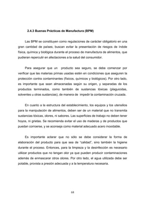 68
2.4.3 Buenas Prácticas de Manufactura (BPM)
Las BPM se constituyen como regulaciones de carácter obligatorio en una
gran cantidad de países; buscan evitar la presentación de riesgos de índole
física, química y biológica durante el proceso de manufactura de alimentos, que
pudieran repercutir en afectaciones a la salud del consumidor.
Para asegurar que un producto sea seguro, se debe comenzar por
verificar que las materias primas usadas estén en condiciones que aseguren la
protección contra contaminantes (físicos, químicos y biológicos). Por otro lado,
es importante que sean almacenadas según su origen, y separadas de los
productos terminados, como también de sustancias tóxicas (plaguicidas,
solventes u otras sustancias), de manera de impedir la contaminación cruzada.
En cuanto a la estructura del establecimiento, los equipos y los utensilios
para la manipulación de alimentos, deben ser de un material que no transmita
sustancias tóxicas, olores, ni sabores. Las superficies de trabajo no deben tener
hoyos, ni grietas. Se recomienda evitar el uso de maderas y de productos que
puedan corroerse, y se aconseja como material adecuado acero inoxidable.
Es importante aclarar que no sólo se debe considerar la forma de
elaboración del producto para que sea de “calidad”, sino también la higiene
durante el proceso. Entonces, para la limpieza y la desinfección es necesario
utilizar productos que no tengan olor ya que pueden producir contaminaciones
además de enmascarar otros olores. Por otro lado, el agua utilizada debe ser
potable, provista a presión adecuada y a la temperatura necesaria.
 