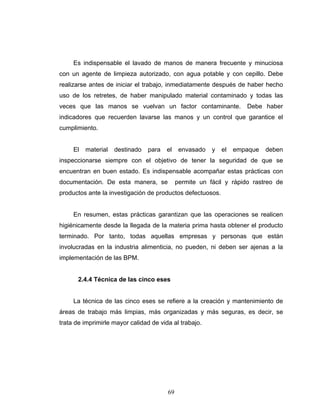 69
Es indispensable el lavado de manos de manera frecuente y minuciosa
con un agente de limpieza autorizado, con agua potable y con cepillo. Debe
realizarse antes de iniciar el trabajo, inmediatamente después de haber hecho
uso de los retretes, de haber manipulado material contaminado y todas las
veces que las manos se vuelvan un factor contaminante. Debe haber
indicadores que recuerden lavarse las manos y un control que garantice el
cumplimiento.
El material destinado para el envasado y el empaque deben
inspeccionarse siempre con el objetivo de tener la seguridad de que se
encuentran en buen estado. Es indispensable acompañar estas prácticas con
documentación. De esta manera, se permite un fácil y rápido rastreo de
productos ante la investigación de productos defectuosos.
En resumen, estas prácticas garantizan que las operaciones se realicen
higiénicamente desde la llegada de la materia prima hasta obtener el producto
terminado. Por tanto, todas aquellas empresas y personas que están
involucradas en la industria alimenticia, no pueden, ni deben ser ajenas a la
implementación de las BPM.
2.4.4 Técnica de las cinco eses
La técnica de las cinco eses se refiere a la creación y mantenimiento de
áreas de trabajo más limpias, más organizadas y más seguras, es decir, se
trata de imprimirle mayor calidad de vida al trabajo.
 
