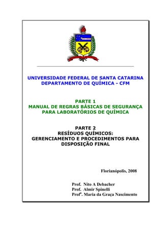 UNIVERSIDADE FEDERAL DE SANTA CATARINA
    DEPARTAMENTO DE QUÍMICA - CFM



               PARTE 1
MANUAL DE REGRAS BÁSICAS DE SEGURANÇA
    PARA LABORATÓRIOS DE QUÍMICA


               PARTE 2
         RESÍDUOS QUÍMICOS:
 GERENCIAMENTO E PROCEDIMENTOS PARA
          DISPOSIÇÃO FINAL




                            Florianópolis, 2008


              Prof. Nito A Debacher
              Prof. Almir Spinelli
              Profa. Maria da Graça Nascimento
 