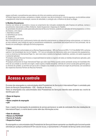 10
O acesso dos empregados ou subcontratados do(s) Prestador(es) de Serviço(s) à International Paper é controlado pelo
Centro de Serviços Compartilhados – CSC – Gestão de Terceiros.
Todos os empregados e/ou subcontratados do(s) Prestador(es) de Serviço(s) deverão estar portando seu crachá de
identificação com:
• Nome da Empresa
• Foto
• Nome completo do empregado
• CPF
Caso o registro de empregados de prestadores de serviço permanecer na sede da contratada (fora das instalações da
International Paper), o crachá deverá conter além das informações acima:
• Data de admissão
• Número do PIS/PASEP
• Horário de Trabalho
• Respectiva Função
Os empregados ou subcontratados do(s) Prestador(es) de Serviço(s) devem apresentar sua identificação funcional quando
solicitada por qualquer profissional IP. Em caso de recusa, o representante e o Prestador de Serviço serão comunicados
Acesso e controle
espaço confinado; e procedimentos para abertura de linha com produtos químicos perigosos.
• Direção Segura (em estradas, carreadores e cidade), incluindo, mas não se limitando a: cinto de segurança; uso de telefone celular
e equipamento móvel de comunicação; excesso de velocidade; e condução sob a influência de álcool ou drogas.
6. Medidas Disciplinares
Constitui ato faltoso do funcionário a recusa ao cumprimento das instruções estabelecidas pela Empresa em políticas, normas e
procedimentos relacionados ao Meio Ambiente, Saúde Ocupacional e Segurança do Trabalho.
As penalidades disciplinares serão apreciadas pela área de Recursos Humanos, podendo ser aplicadas de forma progressiva, a critério
da Empresa, como segue:
I. Advertência verbal;
II. Advertência por escrito;
III. Suspensão;
IV. Dispensa por justa causa.
Nas circunstâncias em que o profissional já tenha sido advertido anteriormente ou coloque em perigo outras pessoas, a si mesmo ou
ao meio ambiente, pela violação de regra ou procedimento estabelecido, a penalidade será proporcional ao risco provocado, não se
levando em consideração a aplicação de forma progressiva.
7. Notas
• Esta norma está em conformidade com as Normas Regulamentadoras – NR’s da Portaria do MTb nº 3.214 de 08/06/1978, conforme
capítulo V da Consolidação das Leis do Trabalho – CLT, com as instruções dos fabricantes sobre uso e manuseio dos equipamentos,
e com as diretrizes da International Paper Co., bem como todo o restante da legislação trabalhista, sanitária, de saúde ocupacional
e ambiental aplicável.
• Compete a área de Recursos Humanos a responsabilidade de manter os registros de todas as medidas disciplinares aplicadas, pelo
tempo determinado em lei.
• Qualquer profissional do Grupo International Paper que violar essa Política quando estiver prestando serviço em localidade dife-
rente de sua unidade ou escritório de origem, estará sujeito à medida disciplinar, definida em comum acordo pelos gerentes gerais,
ou diretores da unidade, ou escritório em que se der a violação e da unidade ou escritório de origem do profissional, com assistência
dos respectivos Business Partners de Recursos Humanos.
 