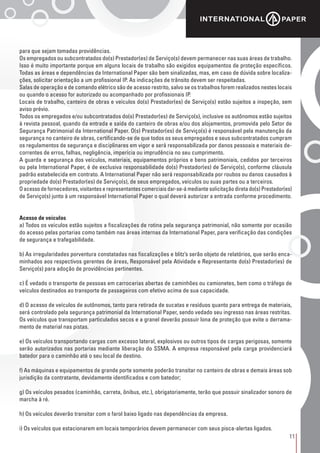 11
para que sejam tomadas providências.
Os empregados ou subcontratados do(s) Prestador(es) de Serviço(s) devem permanecer nas suas áreas de trabalho.
Isso é muito importante porque em alguns locais de trabalho são exigidos equipamentos de proteção específicos.
Todas as áreas e dependências da International Paper são bem sinalizadas, mas, em caso de dúvida sobre localiza-
ções, solicitar orientação a um profissional IP. As indicações de trânsito devem ser respeitadas.
Salas de operação e de comando elétrico são de acesso restrito, salvo se os trabalhos forem realizados nestes locais
ou quando o acesso for autorizado ou acompanhado por profissionais IP.
Locais de trabalho, canteiro de obras e veículos do(s) Prestador(es) de Serviço(s) estão sujeitos a inspeção, sem
aviso prévio.
Todos os empregados e/ou subcontratados do(s) Prestador(es) de Serviço(s), inclusive os autônomos estão sujeitos
à revista pessoal, quando da entrada e saída do canteiro de obras e/ou dos alojamentos, promovida pelo Setor de
Segurança Patrimonial da International Paper. O(s) Prestador(es) de Serviço(s) é responsável pela manutenção da
segurança no canteiro de obras, certificando-se de que todos os seus empregados e seus subcontratados cumpram
os regulamentos de segurança e disciplinares em vigor e será responsabilizada por danos pessoais e materiais de-
correntes de erros, falhas, negligência, imperícia ou imprudência no seu cumprimento.
A guarda e segurança dos veículos, materiais, equipamentos próprios e bens patrimoniais, cedidos por terceiros
ou pela International Paper, é de exclusiva responsabilidade do(s) Prestador(es) de Serviço(s), conforme cláusula
padrão estabelecida em contrato. A International Paper não será responsabilizada por roubos ou danos causados à
propriedade do(s) Prestador(es) de Serviço(s), de seus empregados, veículos ou suas partes ou a terceiros.
O acesso de fornecedores, visitantes e representantes comerciais dar-se-á mediante solicitação direta do(s) Prestador(es)
de Serviço(s) junto à um responsável International Paper o qual deverá autorizar a entrada conforme procedimento.
Acesso de veículos
a) Todos os veículos estão sujeitos a fiscalizações de rotina pela segurança patrimonial, não somente por ocasião
do acesso pelas portarias como também nas áreas internas da International Paper, para verificação das condições
de segurança e trafegabilidade.
b) As irregularidades porventura constatadas nas fiscalizações e blitz’s serão objeto de relatórios, que serão enca-
minhados aos respectivos gerentes de áreas, Responsável pela Atividade e Representante do(s) Prestador(es) de
Serviço(s) para adoção de providências pertinentes.
c) É vedado o transporte de pessoas em carrocerias abertas de caminhões ou camionetes, bem como o tráfego de
veículos destinados ao transporte de passageiros com efetivo acima de sua capacidade.
d) O acesso de veículos de autônomos, tanto para retirada de sucatas e resíduos quanto para entrega de materiais,
será controlado pela segurança patrimonial da International Paper, sendo vedado seu ingresso nas áreas restritas.
Os veículos que transportam particulados secos e a granel deverão possuir lona de proteção que evite o derrama-
mento de material nas pistas.
e) Os veículos transportando cargas com excesso lateral, explosivos ou outros tipos de cargas perigosas, somente
serão autorizados nas portarias mediante liberação do SSMA. A empresa responsável pela carga providenciará
batedor para o caminhão até o seu local de destino.
f) As máquinas e equipamentos de grande porte somente poderão transitar no canteiro de obras e demais áreas sob
jurisdição da contratante, devidamente identificados e com batedor;
g) Os veículos pesados (caminhão, carreta, ônibus, etc.), obrigatoriamente, terão que possuir sinalizador sonoro de
marcha à ré.
h) Os veículos deverão transitar com o farol baixo ligado nas dependências da empresa.
i) Os veículos que estacionarem em locais temporários devem permanecer com seus pisca-alertas ligados.
 
