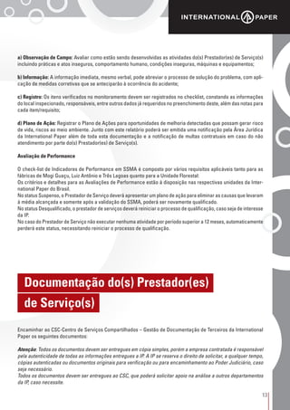 13
a) Observação de Campo: Avaliar como estão sendo desenvolvidas as atividades do(s) Prestador(es) de Serviço(s)
incluindo práticas e atos inseguros, comportamento humano, condições inseguras, máquinas e equipamentos;
b) Informação: A informação imediata, mesmo verbal, pode abreviar o processo de solução do problema, com apli-
cação de medidas corretivas que se anteciparão à ocorrência do acidente;
c) Registro: Os itens verificados no monitoramento devem ser registrados no checklist, constando as informações
do local inspecionado, responsáveis, entre outros dados já requeridos no preenchimento deste, além das notas para
cada item/requisito;
d) Plano de Ação: Registrar o Plano de Ações para oportunidades de melhoria detectadas que possam gerar risco
de vida, riscos ao meio ambiente. Junto com este relatório poderá ser emitida uma notificação pela Área Jurídica
da International Paper além de toda esta documentação e a notificação de multas contratuais em caso do não
atendimento por parte do(s) Prestador(es) de Serviço(s).
Avaliação de Performance
O check-list de Indicadores de Performance em SSMA é composto por vários requisitos aplicáveis tanto para as
fábricas de Mogi Guaçu, Luiz Antônio e Três Lagoas quanto para a Unidade Florestal:
Os critérios e detalhes para as Avaliações de Performance estão à disposição nas respectivas unidades da Inter-
national Paper do Brasil.
No status Suspenso, o Prestador de Serviço deverá apresentar um plano de ação para eliminar as causas que levaram
à média alcançada e somente após a validação do SSMA, poderá ser novamente qualificado.
No status Desqualificado, o prestador de serviços deverá reiniciar o processo de qualificação, caso seja de interesse
da IP.
No caso do Prestador de Serviço não executar nenhuma atividade por período superior a 12 meses, automaticamente
perderá este status, necessitando reiniciar o processo de qualificação.
Encaminhar ao CSC-Centro de Serviços Compartilhados – Gestão de Documentação de Terceiros da International
Paper os seguintes documentos:
Atenção: Todos os documentos devem ser entregues em cópia simples, porém a empresa contratada é responsável
pela autenticidade de todas as informações entregues a IP. A IP se reserva o direito de solicitar, a qualquer tempo,
cópias autenticadas ou documentos originais para verificação ou para encaminhamento ao Poder Judiciário, caso
seja necessário.
Todos os documentos devem ser entregues ao CSC, que poderá solicitar apoio na análise a outros departamentos
da IP, caso necessite.
Documentação do(s) Prestador(es)
de Serviço(s)
 