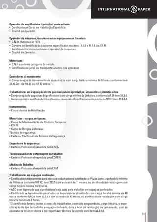 15
Operador de empilhadeira / guincho / ponte rolante
• Certificado do Curso de Habilitação Específica
• Crachá de Operador.
Operador de máquinas, tratores e outros equipamentos florestais
• C.N. H. (Mínima cat “C”).
• Carteira de identificação conforme especificado nos itens 11.1.5 e 11.1.6 da NR 11.
• Certificado de treinamento para operador de máquinas.
• Crachá de Operador.
Motoristas
• C.N.H conforme categoria do veículo.
• Certificado do Curso de Transporte Coletivo. (Se aplicável)
Operadores da motosserra
• Comprovação do treinamento de capacitação com carga horária mínima de 8 horas conforme item
31.12.20.1 da NR 31 ou NR 12 anexo-1.
Trabalhadores em exposição direta que manipulam agrotóxicos, adjuvantes e produtos afins
• Comprovação de capacitação profissional com carga mínima de 20 horas, conforme NR 31 item 31.8.8.
• Comprovante de qualificação do profissional responsável pelo treinamento, conforme NR 31 item 31.8.8.3.
Instrumentista
• Curso técnico de Habilitação
Motoristas – cargas perigosas:
• Curso de Movimentação de Produtos Perigosos
• C.N.H.
• Curso de Direção Defensiva
Técnico de segurança:
• Carteira/ Certificado de Técnico de Segurança
Engenheiro de segurança:
• Carteira Profissional expedida pelo CREA
Técnico/auxiliar de enfermagem do trabalho:
• Carteira Profissional expedida pelo COREN
Médico do Trabalho:
• Carteira Profissional expedida pelo CRM
Trabalhadores em espaços confinados
• Certificado de treinamento para todos os trabalhadores autorizados e Vigias com carga horária mínima
de 16 horas conforme NR 33, item 33.3.5 com validade de 12 meses, ou certificado de reciclagem com
carga horária mínima de 8 horas.
• ASO com dizeres de que o profissional está apto para trabalhar em espaços confinados.
• Certificado de treinamento para todos os supervisores de entrada com carga horária mínima de 40
horas conforme NR 33, item 33.3.5.6 com validade de 12 meses, ou certificado de reciclagem com carga
horária mínima de 8 horas.
*O certificado deverá conter o nome do trabalhador, conteúdo programático, carga horária, a espe-
cificação do tipo de trabalho e espaço confinado, data e local de realização do treinamento, com as
assinaturas dos instrutores e do responsável técnico de acordo com item 33.3.5.8.
 