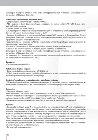 16
O empregado da empresa contratada deverá portar informação clara sobre o treinamento e a validade do mesmo
em relação a NR33 através do crachá.
Trabalhadores envolvidos com trabalho em altura:
• Comprovação do Treinamento para Trabalho em Altura.
• ASO - Atestado de Saúde Ocupacional legível com as datas dos exames conforme NR 7 e NR 35 para a ativi-
dade de Trabalho em Altura.
• Contrato social e sua última alteração
• CREA do engenheiro responsável pelos pontos de ancoragem ou pela construção/manutenção de equipamento
deve ser entregue ao departamento de Segurança da IP.
• A empresa deverá fornecer ao departamento de Segurança da IP, ART - Anotação de Responsabilidade Técnica
devidamente preenchida, recolhida e assinada pelo engenheiro responsável pela contrução/manutenção do
equipamento e/ou pelos pontos de ancoragem.
• Documentação que comprove a proficiência no assunto do instrutor designado pelo responsável técnico do
treinamento para trabalho em altura.
• Entregar no Departamento de Segurança da IP - Procedimento de emergência e resgate.
• Descrição dos possíveis cenários de acidente, obtidos a partir da análise de risco.
O empregado da empresa contratada deverá portar informação clara sobre o treinamento e a validade do mesmo
em relação a NR35 através do crachá.
Por inexistência de EPIs adequados no mercado brasileiro, na International Paper é proibido o trabalho em altura
por profissionais com massa superior a 100 kg.
Soldadores:
• Certificado de curso específico
Trabalhadores de obras em geral:
• Comprovante de treinamento referente a NR 18 (6 horas)
• PCMAT para os estabelecimentos com 20 (vinte) trabalhadores ou mais, contemplando os aspectos da NR-18
e outros dispositivos complementares de segurança.
Mecânicos/operadores de vasos sob pressão e trabalhos em caldeiras:
• CREA do Profissional Habilitado para a realização de projeto de construção, inspeção e supervisão de inspeção
de caldeiras e vasos de pressão, em conformidade com a regulamentação profissional vigente no País.
Estrangeiro:
• Passaporte (folha com a foto).
• Visto de trabalho – Em caso de dúvidas, no momento do aceite, o Jurídico deve ser consultado
• Atestado de Saúde expedido no país de origem acompanhado de uma cópia juramentada traduzida no idioma
português, ou apresentar um ASO fornecido por médico brasileiro em Português.
• Carta que apresente o empregado com nome, função e duração do trabalho (conforme anexo 3)
Autônomo
• Contratação direta pelo grupo IP ou excepcionalmente por empresas contratadas*, para serviços especia-
lizados não contínuos de atividade meio. (já tivemos casos de autônomos de grandes empresas contratadas
prestando serviços para a IP, ou seja, a contratação não foi diretamente feita pela IP – entendo que a MAT-6
prevê que apenas a IP deve contratar o autônomo, mas engenheiros altamente especializados não concordam
com o vínculo empregatício e portanto, às vezes, teremos que verificar esses casos especificamente).
*Contratação indireta só será permitida no caso de trabalhador autônomo de empresa de grande porte, devendo
o jurídico analisar antecipadamente e, se autorizado, emitir Termo de Responsabilidade.
• Documentação: cópia simples CPF, RG, atestado de saúde ocupacional, ficha de EPI’s e inscrição como con-
tribuinte individual junto ao INSS e Prefeitura.
• Ser autorizado pela Área Jurídica.
 