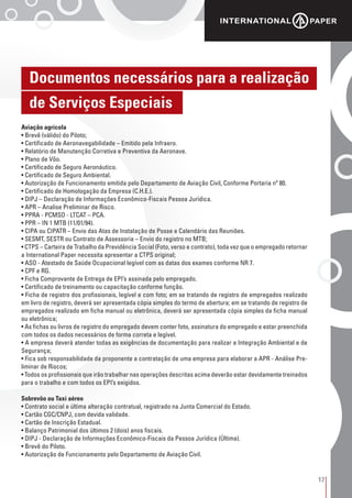 17
Aviação agrícola
• Brevê (válido) do Piloto;
• Certificado de Aeronavegabilidade – Emitido pela Infraero.
• Relatório de Manutenção Corretiva e Preventiva da Aeronave.
• Plano de Vôo.
• Certificado de Seguro Aeronáutico.
• Certificado de Seguro Ambiental.
• Autorização de Funcionamento emitida pelo Departamento de Aviação Civil, Conforme Portaria nº 80.
• Certificado de Homologação da Empresa (C.H.E.).
• DIPJ – Declaração de Informações Econômico-Fiscais Pessoa Jurídica.
• APR – Analise Preliminar de Risco.
• PPRA - PCMSO - LTCAT – PCA.
• PPR – IN 1 MTB (11/01/94).
• CIPA ou CIPATR – Envio das Atas de Instalação de Posse e Calendário das Reuniões.
• SESMT, SESTR ou Contrato de Assessoria – Envio do registro no MTB;
• CTPS – Carteira de Trabalho da Previdência Social (Foto, verso e contrato), toda vez que o empregado retornar
a International Paper necessita apresentar a CTPS original;
• ASO - Atestado de Saúde Ocupacional legível com as datas dos exames conforme NR 7.
• CPF e RG.
• Ficha Comprovante de Entrega de EPI’s assinada pelo empregado.
• Certificado de treinamento ou capacitação conforme função.
• Ficha de registro dos profissionais, legível e com foto; em se tratando de registro de empregados realizado
em livro de registro, deverá ser apresentada cópia simples do termo de abertura; em se tratando de registro de
empregados realizado em ficha manual ou eletrônica, deverá ser apresentada cópia simples da ficha manual
ou eletrônica;
• As fichas ou livros de registro do empregado devem conter foto, assinatura do empregado e estar preenchida
com todos os dados necessários de forma correta e legível.
• A empresa deverá atender todas as exigências de documentação para realizar a Integração Ambiental e de
Segurança;
• Fica sob responsabilidade da proponente a contratação de uma empresa para elaborar a APR - Análise Pre-
liminar de Riscos;
• Todos os profissionais que irão trabalhar nas operações descritas acima deverão estar devidamente treinados
para o trabalho e com todos os EPI’s exigidos.
Sobrevôo ou Taxi aéreo
• Contrato social e última alteração contratual, registrado na Junta Comercial do Estado.
• Cartão CGC/CNPJ, com devida validade.
• Cartão de Inscrição Estadual.
• Balanço Patrimonial dos últimos 2 (dois) anos fiscais.
• DIPJ - Declaração de Informações Econômico-Fiscais da Pessoa Jurídica (Última).
• Brevê do Piloto.
• Autorização de Funcionamento pelo Departamento de Aviação Civil.
Documentos necessários para a realização
de Serviços Especiais
 