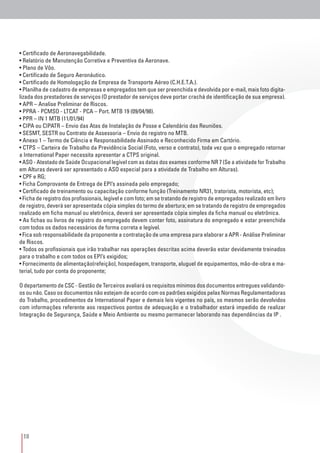 18
• Certificado de Aeronavegabilidade.
• Relatório de Manutenção Corretiva e Preventiva da Aeronave.
• Plano de Vôo.
• Certificado de Seguro Aeronáutico.
• Certificado de Homologação de Empresa de Transporte Aéreo (C.H.E.T.A.).
• Planilha de cadastro de empresas e empregados tem que ser preenchida e devolvida por e-mail, mais foto digita-
lizada dos prestadores de serviços (O prestador de serviços deve portar crachá de identificação de sua empresa).
• APR – Analise Preliminar de Riscos.
• PPRA - PCMSO - LTCAT - PCA – Port. MTB 19 (09/04/98).
• PPR – IN 1 MTB (11/01/94)
• CIPA ou CIPATR – Envio das Atas de Instalação de Posse e Calendário das Reuniões.
• SESMT, SESTR ou Contrato de Assessoria – Envio do registro no MTB.
• Anexo 1 – Termo de Ciência e Responsabilidade Assinado e Reconhecido Firma em Cartório.
• CTPS – Carteira de Trabalho da Previdência Social (Foto, verso e contrato), toda vez que o empregado retornar
a International Paper necessita apresentar a CTPS original.
• ASO - Atestado de Saúde Ocupacional legível com as datas dos exames conforme NR 7 (Se a atividade for Trabalho
em Alturas deverá ser apresentado o ASO especial para a atividade de Trabalho em Alturas).
• CPF e RG;
• Ficha Comprovante de Entrega de EPI’s assinada pelo empregado;
• Certificado de treinamento ou capacitação conforme função (Treinamento NR31, tratorista, motorista, etc);
• Ficha de registro dos profissionais, legível e com foto; em se tratando de registro de empregados realizado em livro
de registro, deverá ser apresentada cópia simples do termo de abertura; em se tratando de registro de empregados
realizado em ficha manual ou eletrônica, deverá ser apresentada cópia simples da ficha manual ou eletrônica.
• As fichas ou livros de registro do empregado devem conter foto, assinatura do empregado e estar preenchida
com todos os dados necessários de forma correta e legível.
• Fica sob responsabilidade da proponente a contratação de uma empresa para elaborar a APR - Análise Preliminar
de Riscos.
• Todos os profissionais que irão trabalhar nas operações descritas acima deverão estar devidamente treinados
para o trabalho e com todos os EPI’s exigidos;
• Fornecimento de alimentação(refeição), hospedagem, transporte, aluguel de equipamentos, mão-de-obra e ma-
terial, tudo por conta do proponente;
O departamento de CSC - Gestão de Terceiros avaliará os requisitos mínimos dos documentos entregues validando-
os ou não. Caso os documentos não estejam de acordo com os padrões exigidos pelas Normas Regulamentadoras
do Trabalho, procedimentos da International Paper e demais leis vigentes no país, os mesmos serão devolvidos
com informações referente aos respectivos pontos de adequação e o trabalhador estará impedido de realizar
Integração de Segurança, Saúde e Meio Ambiente ou mesmo permanecer laborando nas dependências da IP .
 