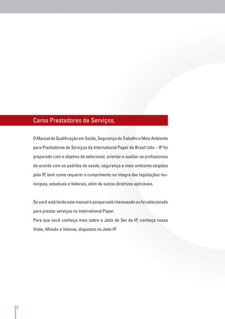 2
Caros Prestadores de Serviços,
O Manual de Qualificação em Saúde, Segurança do Trabalho e Meio Ambiente
para Prestadores de Serviços da International Paper do Brasil Ltda – IP foi
preparado com o objetivo de selecionar, orientar e auxiliar os profissionais
de acordo com os padrões de saúde, segurança e meio ambiente exigidos
pela IP, bem como requerer o cumprimento na íntegra das legislações mu-
nicipais, estaduais e federais, além de outras diretrizes aplicáveis.
Se você está lendo este manual é porque está interessado ou foi selecionado
para prestar serviços na International Paper.
Para que você conheça mais sobre o Jeito de Ser da IP, conheça nossa
Visão, Missão e Valores, dispostos no Jeito IP.
 