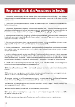 20
1. Cumprir todas as normas legais e técnicas vigentes no país, sobre saúde, segurança do trabalho e meio ambiente,
respondendo pelos atos praticados por seus empregados e subcontratados, decorrentes da não observância das
referidas normas.
2. Exigir do subcontratado o cumprimento de todas as normas vigentes no país, sobre saúde e segurança do tra-
balho e meio ambiente.
3. Cumprir todas as normas e procedimentos da International Paper aplicáveis à atividade contratada. Essas normas
serão disponibilizadas pela International Paper eletronicamente quando solicitado ou serão disponibilizadas na
Internet no endereço http://www.internationalpaper.com/BRAZIL/PT/Company/Suppliers/Suppliers.html.
4. Todo e qualquer acidente deve ser comunicado ao SSMA da International Paper, independentemente do atendimento
ter sido feito dentro ou fora da unidade. Ocorrências com lesão na International Paper devem receber atendimento
no departamento médico da unidade.
5. Caso ocorra um acidente com algum empregado ou subcontratado, conduzir, em até 2 dias úteis, uma investi-
gação completa do ocorrido e enviar um relatório dessa investigação ao SSMA.
6. Comunicar imediatamente o Responsável pela Atividade ou o SSMA sobre qualquer condição que coloque em
risco a saúde, a segurança das pessoas e/ou o meio ambiente impedir a exposição de pessoas ao risco, como por
exemplo: isolar a área.
8. Comunicar o departamento de Remuneração, Relações Trabalhistas e Sindicais, e também o gestor do contrato
sobre quaisquer solicitações de visitas de agentes de fiscalização e peritos, bem como sobre quaisquer citações,
intimações, notificações, solicitações e convocações de órgãos administrativos e judiciais que recebam, sempre
que relacionadas com o serviço que executa na International Paper ou que a envolva direta ou indiretamente.
9. Antes de trazer/usar produtos químicos no interior da empresa, enviar ao SSMA as FISPQs dos produtos químicos
que serão utilizados nas atividades exercidas, para aprovação.
10. Informar ao Requisitante ou ao SSMA a ocorrência de quaisquer vazamentos ou derramamentos de produtos
químicos.
11. Informar aos seus empregados ou subcontratados os resíduos de produtos químicos que não podem ser des-
cartados no interior da International Paper sem autorização do SSMA.
12. Assegurar que todos os recipientes para armazenagem e manuseio de produtos químicos, trazidos para o
interior da International Paper, estejam rotulados e identificados de acordo com as FISPQ.
13. Providenciar para os empregados ou subcontratados uma apólice de seguro de vida e acidentes pessoais com
cobertura para acidentes do trabalho.
14. Prover assistência médica ocupacional aos empregados ou subcontratados.
15. Armazenar as ferramentas, máquinas e equipamentos em recipientes e locais apropriados, bem como mantê-los
em perfeitas condições de uso.
16. Guardar, conservar e proteger contra furto ou roubo suas ferramentas, máquinas e equipamentos.
Responsabilidade dos Prestadores de Serviço
 