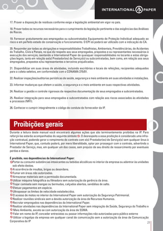 21
Proibições gerais
17. Prover a disposição de resíduos conforme exige a legislação ambiental em vigor no país.
18. Prover todos os recursos necessários para o cumprimento da legislação pertinente e das exigências das Análises
de Riscos.
19. Fornecer gratuitamente aos empregados ou subcontratados Equipamento de Proteção Individual adequado ao
risco e em perfeito estado de conservação e funcionamento. O EPI só poderá ser utilizado com a indicação do CA.
20. Responder por todas as obrigações e responsabilidades Trabalhistas, Ambientais, Previdênciárias, de Acidentes
do Trabalho, Civis e Penais, no que diz respeito aos seus empregados, prepostos e ou representantes necessários à
execução dos serviços, isentando a International Paper de quaisquer responsabilidades no tocante a estas obriga-
ções legais, tanto em relação ao(s) Prestador(es) de Serviço(s) ou subcontratadas, bem como, em relação aos seus
empregados, prepostos e/ou representantes e terceiros prejudicados.
21. Disponibilizar em suas áreas de atividades, incluindo escritórios e locais de refeições, recipientes adequados
para a coleta seletiva, em conformidade com o CONAMA 275/01.
22. Realizar inspeções/auditorias periódicas de saúde, segurança e meio ambiente em suas atividades e instalações.
23. Informar mudanças que afetem a saúde, a segurança e o meio ambiente em suas respectivas atividades.
24. Realizar a gestão e controle rigorosos da respectiva documentação de seus empregados e subcontratados.
25. Realizar integração para seus empregados e subcontratados com relação aos riscos associados às atividades
e processos (NR1).
26. Conhecer e cumprir integralmente o código de conduta do fornecedor da IP.
Durante a leitura deste manual você encontrará algumas ações que são terminantemente proibidas na IP. Para
reforçá-las estarão acompanhadas do seguinte símbolo: . O desrespeito a essa proibição é considerado uma infra-
ção contratual, podendo gerar o rompimento do contrato com o(s) Prestador(es) de Serviço(s) sem qualquer ônus à
International Paper, que, contudo poderá, por mera liberalidade, optar por prosseguir com o contrato, advertindo o
Prestador de Serviço, mas, em qualquer um dos casos, sem prejuízo de seu direito de ressarcimento por eventuais
perdas e danos.
É proibido, nas dependências da International Paper:
• Portar ou consumir substâncias intoxicantes ou bebidas alcoólicas no interior da empresa ou adentrar às unidades
sob efeito destas.
• A ocorrência de insultos, brigas ou desordens.
• Fumar em áreas não autorizadas.
• Armazenar materiais sem a permissão documentada.
• Utilizar máquina fotográfica ou filmadora sem autorização da gerência da área.
• Trajar camiseta sem mangas ou bermudas, calçados abertos, sandálias de salto.
• Efetuar pagamentos em espécie.
• Ultrapassar os limites de velocidade estabelecidos.
• O acesso de motos no interior da International Paper sem autorização da Segurança Patrimonial.
• Realizar reuniões sindicais sem a devida autorização da área de Recursos Humanos.
• Recrutar empregados nas dependências da International Paper.
• Realizar atividades nas dependências da International Paper sem integração de Saúde, Segurança do Trabalho e
Meio Ambiente, exceto se com autorização da área de SSMA.
Falar em nome da IP, conceder entrevistas ou passar informações não autorizadas para público externo
Utilizar o logotipo da empresa em qualquer canal de comunicação sem a autorização da área de Comunicação
Corporativa da IP
 