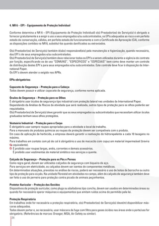 24
4. NR 6 – EPI – Equipamento de Proteção Individual
Conforme determina a NR 6 – EPI (Equipamento de Proteção Individual) o(s) Prestador(es) de Serviço(s) é obrigado a
fornecer gratuitamente e a exigir o uso a seus empregados e/ou subcontratados, os EPIs adequados ao risco e em perfeito
estado de conservação, válidos, em perfeito estado de funcionamento e com o Certificado de Aprovação (CA), conforme
as disposições contidas na NR 6, substituí-los quando danificados ou extraviados.
O(s) Prestador(es) de Serviço(s) também é(são) responsável(eis) pela manutenção e higienização, quando necessário,
dos EPI´s de seus empregados e/ou subcontratados.
O(s) Prestador(es) de Serviço(s) também deve relacionar todos os EPI’s a serem utilizados durante a vigência do contrato
por função, especificando os de uso “COMUNS”, “ESPECÍFICOS” e “ESPECIAIS” bem como deve manter um controle
de distribuição destes EPI´s para seus empregados e/ou subcontratados. Este controle deve ficar à disposição da Inter-
national Paper.
Os EPI´s devem atender o exigido nas APRs.
EPIs obrigatórios:
Capacete de Segurança – Proteção para a Cabeça
Todos devem possuir e utilizar capacete de segurança, conforme norma aplicada.
Óculos de Segurança – Proteção para os Olhos
É obrigatório usar óculos de segurança tipo industrial com proteção lateral nas unidades da International Paper.
Dependendo da Análise de Riscos da atividade que será realizada, outros tipos de proteção para os olhos poderão ser
requisitados.
O(s) Prestador(es) de Serviço(s) deve garantir que os seus empregados ou subcontratados que necessitam utilizar óculos
graduados tenham seus olhos protegidos.
Vestuário Industrial – Proteção para o Corpo
É obrigatório usar sempre roupas apropriadas para a atividade e local de trabalho.
Para o manuseio de produtos químicos as roupas de proteção devem ser compatíveis com o produto.
Em caso de aplicação de herbicida, a empresa deverá garantir a reativação do hidrorepelente a cada 10 lavagens no
máximo.
Para trabalhos em contato com pó de cal é obrigatório o uso de macacão com capuz em material impermeável (trevira
ou equivalente).
É proibido usar roupas largas, anéis, correntes e demais acessórios.
É proibido usar vestimentas de material sintético nos serviços a quente.
Calçado de Segurança – Proteção para os Pés e Pernas
Como regra geral, devem ser utilizados calçados de segurança com biqueira de aço.
Para serviços em eletricidade, os calçados devem ser isentos de componentes metálicos.
Em determinadas situações, previstas na análise de riscos, poderá ser necessário o uso de botas de borracha ou outro
tipo de proteção para os pés. Na unidade Florestal em atividades no campo, além do calçado de segurança também deve
ser feito o uso de perneira para proteção contra picada de animais peçonhentos.
Protetor Auricular – Proteção dos Ouvidos
Dispositivos de proteção auricular, como plugs ou abafadores tipo concha, devem ser usados em determinadas áreas ou
quando for necessário operar máquinas e equipamentos que emitam ruídos acima do permitido pela lei.
Proteção Respiratória
Em trabalhos onde for necessária a proteção respiratória, o(s) Prestador(es) de Serviço(s) deve(m) disponibilizar más-
caras adequadas.
Todos devem portar e, se necessário, usar máscara de fuga com filtro para gases ácidos nas áreas onde o porte/uso for
obrigatório. (Referências de marcas: Draeger, MSA, Air Safety ou similar).
 