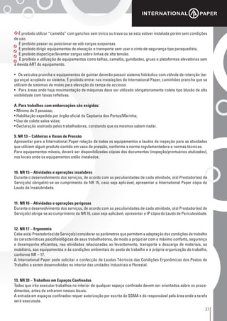 27
É proibido utilizar “camelôs” com ganchos sem trinco ou trava ou se esta estiver instalada porém sem condições
de uso.
É proibido passar ou posicionar-se sob cargas suspensas.
É proibido dirigir equipamentos de elevação e transporte sem usar o cinto de segurança tipo paraquedista.
É proibido dispor/içar/levantar cargas sobre linhas de alta tensão.
É proibida a utilização de equipamentos como talhas, camelôs, guindastes, gruas e plataformas elevatórias sem
a devida ART do equipamento.
• Os veículos prancha e equipamentos de guintar deverão possuir sistema hidráulico com válvula de retenção (se-
gurança) acoplado ao sistema. É proibido entrar nas instalações da International Paper, caminhões prancha que se
utilizem de sistemas de molas para elevação da rampa de accesso.
• Para áreas onde haja movimentação de máquinas deve ser utilizado obrigatoriamente colete tipo blusão de alta
visibilidade com faixas refletivas.
A. Para trabalhos com embarcações são exigidos:
• Mínimo de 2 pessoas;
• Habilitação expedida por órgão oficial da Capitania dos Portos/Marinha;
• Uso de colete salva-vidas;
• Declaração assinado pelos trabalhadores, constando que os mesmos sabem nadar.
9. NR 13 – Caldeiras e Vasos de Pressão
Apresentar para a International Paper relação de todos os equipamentos e laudos de inspeção para as atividades
que utilizem algum produto contido em vaso de pressão, conforme a norma regulamentadora e normas técnicas.
Para equipamentos móveis, deverá ser disponibilizadas cópias dos documentos (inspeção/prontuários atulizados),
nos locais onde os equipamentos estão instalados.
10. NR 15 – Atividades e operações insalubres
Durante o desenvolvimento dos serviços, de acordo com as peculiaridades de cada atividade, o(s) Prestador(es) de
Serviço(s) obriga(m)-se ao cumprimento da NR 15, caso seja aplicável, apresentar a International Paper cópia do
Laudo de Insalubridade.
11. NR 16 – Atividades e operações perigosas
Durante o desenvolvimento dos serviços, de acordo com as peculiaridades de cada atividade, o(s) Prestador(es) de
Serviço(s) obriga-se ao cumprimento da NR 16, caso seja aplicável, apresentar a IP cópia do Laudo de Periculosidade.
12. NR 17 – Ergonomia
Cabe ao(s) Prestador(es) de Serviço(s) considerar os parâmetros que permitam a adaptação das condições de trabalho
às características psicofisiológicas de seus trabalhadores, de modo a propiciar com o máximo conforto, segurança
e desempenho eficientes, nas atividades relacionadas ao levantamento, transporte e descarga de materiais, ao
mobiliário, aos equipamentos e às condições ambientais do posto de trabalho e à própria organização do trabalho,
conforme NR – 17.
A International Paper pode solicitar a confecção de Laudos Técnicos das Condições Ergonômicas dos Postos de
Trabalho a serem desenvolvidas no interior das unidades Industriais e Florestal.
13. NR 33 – Trabalhos em Espaços Confinados
Todos que irão executar trabalhos no interior de qualquer espaço confinado devem ser orientados sobre os proce-
dimentos, antes de entrarem nesses locais.
A entrada em espaços confinados requer autorização por escrito do SSMA e do responsável pela área onde a tarefa
será executada.
 