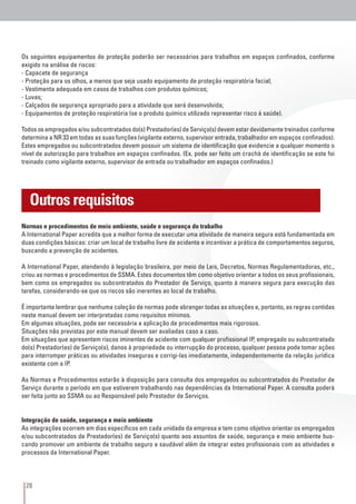 28
Os seguintes equipamentos de proteção poderão ser necessários para trabalhos em espaços confinados, conforme
exigido na análise de riscos:
- Capacete de segurança
- Proteção para os olhos, a menos que seja usado equipamento de proteção respiratória facial;
- Vestimenta adequada em casos de trabalhos com produtos químicos;
- Luvas;
- Calçados de segurança apropriado para a atividade que será desenvolvida;
- Equipamentos de proteção respiratória (se o produto químico utilizado representar risco à saúde).
Todos os empregados e/ou subcontratados do(s) Prestador(es) de Serviço(s) devem estar devidamente treinados conforme
determina a NR 33 em todas as suas funções (vigilante externo, supervisor entrada, trabalhador em espaços confinados).
Estes empregados ou subcontratados devem possuir um sistema de identificação que evidencie a qualquer momento o
nível de autorização para trabalhos em espaços confinados. (Ex. pode ser feito um crachá de identificação se este foi
treinado como vigilante externo, supervisor de entrada ou trabalhador em espaços confinados.)
Normas e procedimentos de meio ambiente, saúde e segurança do trabalho
A International Paper acredita que a melhor forma de executar uma atividade de maneira segura está fundamentada em
duas condições básicas: criar um local de trabalho livre de acidente e incentivar a prática de comportamentos seguros,
buscando a prevenção de acidentes.
A International Paper, atendendo à legislação brasileira, por meio de Leis, Decretos, Normas Regulamentadoras, etc.,
criou as normas e procedimentos de SSMA. Estes documentos têm como objetivo orientar a todos os seus profissionais,
bem como os empregados ou subcontratados do Prestador de Serviço, quanto à maneira segura para execução das
tarefas, considerando-se que os riscos são inerentes ao local de trabalho.
É importante lembrar que nenhuma coleção de normas pode abranger todas as situações e, portanto, as regras contidas
neste manual devem ser interpretadas como requisitos mínimos.
Em algumas situações, pode ser necessária a aplicação de procedimentos mais rigorosos.
Situações não previstas por este manual devem ser avaliadas caso a caso.
Em situações que apresentem riscos iminentes de acidente com qualquer profissional IP, empregado ou subcontratado
do(s) Prestador(es) de Serviço(s), danos à propriedade ou interrupção do processo, qualquer pessoa pode tomar ações
para interromper práticas ou atividades inseguras e corrigi-las imediatamente, independentemente da relação jurídica
existente com a IP.
As Normas e Procedimentos estarão à disposição para consulta dos empregados ou subcontratados do Prestador de
Serviço durante o período em que estiverem trabalhando nas dependências da International Paper. A consulta poderá
ser feita junto ao SSMA ou ao Responsável pelo Prestador de Serviços.
Integração de saúde, segurança e meio ambiente
As integrações ocorrem em dias específicos em cada unidade da empresa e tem como objetivo orientar os empregados
e/ou subcontratados de Prestador(es) de Serviço(s) quanto aos assuntos de saúde, segurança e meio ambiente bus-
cando promover um ambiente de trabalho seguro e saudável além de integrar estes profissionais com as atividades e
processos da International Paper.
Outros requisitos
 