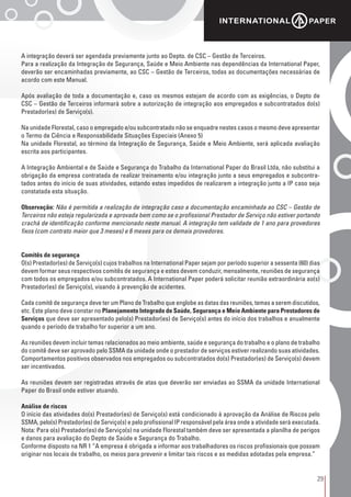 29
A integração deverá ser agendada previamente junto ao Depto. de CSC – Gestão de Terceiros.
Para a realização da Integração de Segurança, Saúde e Meio Ambiente nas dependências da International Paper,
deverão ser encaminhadas previamente, ao CSC – Gestão de Terceiros, todas as documentações necessárias de
acordo com este Manual.
Após avaliação de toda a documentação e, caso os mesmos estejam de acordo com as exigências, o Depto de
CSC – Gestão de Terceiros informará sobre a autorização de integração aos empregados e subcontratados do(s)
Prestador(es) de Serviço(s).
Na unidade Florestal, caso o empregado e/ou subcontratado não se enquadre nestes casos o mesmo deve apresentar
o Termo de Ciência e Responsabilidade Situações Especiais (Anexo 5)
Na unidade Florestal, ao término da Integração de Segurança, Saúde e Meio Ambiente, será aplicada avaliação
escrita aos participantes.
A Integração Ambiental e de Saúde e Segurança do Trabalho da International Paper do Brasil Ltda, não substitui a
obrigação da empresa contratada de realizar treinamento e/ou integração junto a seus empregados e subcontra-
tados antes do início de suas atividades, estando estes impedidos de realizarem a integração junto a IP caso seja
constatada esta situação.
Observação: Não é permitida a realização de integração caso a documentação encaminhada ao CSC – Gestão de
Terceiros não esteja regularizada e aprovada bem como se o profissional Prestador de Serviço não estiver portando
crachá de identificação conforme mencionado neste manual. A integração tem validade de 1 ano para provedores
fixos (com contrato maior que 3 meses) e 6 meses para os demais provedores.
Comitês de segurança
O(s) Prestador(es) de Serviço(s) cujos trabalhos na International Paper sejam por período superior a sessenta (60) dias
devem formar seus respectivos comitês de segurança e estes devem conduzir, mensalmente, reuniões de segurança
com todos os empregados e/ou subcontratados. A International Paper poderá solicitar reunião extraordinária ao(s)
Prestador(es) de Serviço(s), visando à prevenção de acidentes.
Cada comitê de segurança deve ter um Plano de Trabalho que englobe as datas das reuniões, temas a serem discutidos,
etc. Este plano deve constar no Planejamento Integrado de Saúde, Segurança e Meio Ambiente para Prestadores de
Serviços que deve ser apresentado pelo(s) Prestador(es) de Serviço(s) antes do início dos trabalhos e anualmente
quando o período de trabalho for superior a um ano.
As reuniões devem incluir temas relacionados ao meio ambiente, saúde e segurança do trabalho e o plano de trabalho
do comitê deve ser aprovado pelo SSMA da unidade onde o prestador de serviços estiver realizando suas atividades.
Comportamentos positivos observados nos empregados ou subcontratados do(s) Prestador(es) de Serviço(s) devem
ser incentivados.
As reuniões devem ser registradas através de atas que deverão ser enviadas ao SSMA da unidade International
Paper do Brasil onde estiver atuando.
Análise de riscos
O início das atividades do(s) Prestador(es) de Serviço(s) está condicionado à aprovação da Análise de Riscos pelo
SSMA, pelo(s) Prestador(es) de Serviço(s) e pelo profissional IP responsável pela área onde a atividade será executada.
Nota: Para o(s) Prestador(es) de Serviço(s) na unidade Florestal também deve ser apresentada a planilha de perigos
e danos para avaliação do Depto de Saúde e Segurança do Trabalho.
Conforme disposto na NR 1 “A empresa é obrigada a informar aos trabalhadores os riscos profissionais que possam
originar nos locais de trabalho, os meios para prevenir e limitar tais riscos e as medidas adotadas pela empresa.”
 
