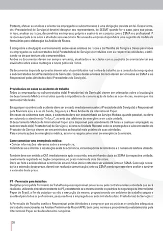 30
Portanto, efetuar as análises e orientar os empregados e subcontratados é uma obrigação prevista em lei. Dessa forma,
o(s) Prestador(es) de Serviço(s) deve(m) designar seu representante, do SESMT quando for o caso, para que possa,
in loco, analisar os riscos, descrevê-los em impresso próprio e assiná-lo em conjunto com o SSMA e o profissional IP
responsável pela área onde a atividade será executada. No anexo 6 a empresa disponibiliza uma sugestão de modelo de
formulários para elaboração da Análise de Riscos.
É obrigatória a divulgação e o treinamento sobre essas análises de riscos e da Planilha de Perigos e Danos para todos
os empregados ou subcontratados do(s) Prestador(es) de Serviço(s) envolvidos com as respectivas atividades, certifi-
cando-se de que tenham sido compreendidas.
Ambos os documentos devem ser sempre revisados, atualizados e reciclados com o propósito de orientar/alertar aos
envolvidos sobre essas mudanças e novos possíveis riscos.
Os documentos depois de aprovados devem estar disponibilizados nas frentes de trabalho para consulta dos empregados
e subcontratados do(s) Prestador(es) de Serviço(s). Cópias destas análises de risco devem ser enviadas ao SSMA e ao
Responsável pelas Atividades do(s) Prestador(es) de Serviço(s).
Providências em casos de acidentes de trabalho
Todos os empregados ou subcontratados do(s) Prestador(es) de Serviço(s) devem ser orientados sobre a localização
do departamento Médico e instruídos quanto à importância da comunicação de todas as ocorrências, mesmo que não
tenha ocorrido lesão.
Em qualquer ocorrência de acidente deve ser avisado imediatamente pelo(s) Prestador(es) de Serviço(s) o Responsável
pela Atividade e/ou a área de Saúde, Segurança e Meio Ambiente da International Paper.
Em casos de acidentes com lesão, o acidentado deve ser encaminhado ao Serviço Médico, quando possível, ou deve
ser acionado o atendimento “in loco”, através dos telefones de emergência em cada unidade.
O departamento Médico da International Paper está disponível para atendimento 24 horas a qualquer empregado ou
subcontratado do(s) Prestador(es) de Serviço(s), exceto na Unidade Florestal onde os empregados e subcontratados do
Prestador de Serviço devem ser encaminhados ao hospital mais próximo de suas atividades.
Para comunicações de emergência médica, acionar o resgate pelo ramal de emergência da unidade.
Como comunicar uma emergência médica:
• Coletar informações relevantes sobre a emergência;
• Identificar-se e informar a localização exata da ocorrência, incluindo pontos de referência e o número do telefone utilizado.
Também deve ser emitida a CAT, imediatamente após o ocorrido, encaminhando cópia ao SSMA da respectiva unidade,
devidamente registrada no órgão competente, no prazo máximo de dois dias úteis.
Deve ser feita a análise destas ocorrências em até 2 dias úteis e esta deve ser validada junto ao SSMA. Caso seja neces-
sária a extensão desse prazo, deverá ser realizada comunicação junto ao SSMA sendo que este deve avaliar e aprovar
a extensão deste prazo.
PT - Permissão para trabalhos
O objetivo principal da Permissão de Trabalho é que o responsável pela área ou pelo contrato analise a atividade que será
realizada, utilizando checklist constante da PT, constatando se a mesma atende os padrões de segurança da International
Paper do Brasil, a fim de autorizar ou não a execução da mesma, proporcionando um ambiente de trabalho seguro e
saudável para todos os profissionais, pesquisadores e empregados ou subcontratados do(s) Prestador(es) de Serviço(s).
A Permissão de Trabalho auxilia o Responsável pelas Atividades a comprovar que as práticas e condições adequadas
de trabalho mencionadas na Analise Preliminar de Risco (APR), bem como normas e procedimentos estabelecidos pela
International Paper serão devidamente cumpridas.
 