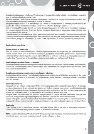 31
Antes do início de qualquer trabalho, o(s) Prestador(es) de Serviço(s) deverá(ão) solicitar a permissão para o trabalho
junto ao profissional da International Paper.
Não será permitida a realização de nenhuma atividade sem a permissão de trabalho devidamente preenchida bem
como deverá estar disponível para inspeção no local de trabalho.
O responsável pela emissão da PT deverá exigir que a APR e os EPIs destacados na APR estejam junto ao local de
trabalho. Na unidade Florestal também deve ser verificada a Planilha de Perigos e Danos.
Na área florestal, a PT deve ser liberada nas frentes de trabalho ou quando da realização da atividade em áreas que
não possuam pessoas, a mesma deverá ser liberada pelo gestor do contrato ou responsável mais próximo da área
e que tenha condições para tal.
Para as atividades na unidade Florestal, após o preenchimento dos itens descritos na PT, o profissional da International
Paper responsável pela liberação da atividade do(s) Prestador(es) de Serviço(s) / Pesquisadores deverá encaminhar,
posteriormente, a segunda via do Check List para o SSMA, o qual tomará as devidas providências, se necessário.
Sinalização de advertência
Alarmes e Luzes de Sinalização
Além dos alarmes do Plano de Emergência e de evacuação das caldeiras de recuperação, que serão apresentados
adiante, existem outros tipos de alarmes e sinalizações, que podem ser acionados pelos diversos equipamentos
existentes na International Paper. Ao ouvir um alarme diferente ou ainda não conhecido, os empregados ou subcon-
tratados do(s) Prestador(es) de Serviço(s) devem solicitar explicações aos profissionais IP da área.
Sinalização para veículos - Sonora e Luminosa
Todos os equipamentos de movimentação devem estar equipados com um alarme, luz ou buzina em perfeitas condi-
ções de uso. Todos os empregados ou subcontratados do(s) Prestador(es) de Serviço(s) devem ser instruídos sobre
como utilizá-los corretamente
Cores fundamentais a serem aplicadas em canalizações industriais
As tubulações na International Paper são padronizadas conforme descrito na NR 26. Esta padronização das cores
é utilizada como sinalização de segurança nos ambientes de trabalho, de modo a proteger a saúde e a integridade
física das pessoas.
Isolamento/sinalização
Todos os locais que estejam sendo desenvolvidas atividades que possibilitem a ocorrência de abertura de buracos
nos pisos, independente de sua extensão, aos redores de trabalhos em altura, onde ocorre a possibilidade de queda
de material, área de movimentação/içamento de materiais e/ou qualquer área que deva ser restringida apenas às
pessoas que estão executando as tarefas, deverão ser isoladas com telas de segurança.
Qualquer área a ser isolada deve ser aprovada pelo profissional IP responsável pela área onde a atividade será
executada, para garantir a segurança das pessoas e minimizar o impacto nas atividades envolvidas.
Todos os empregados e/ou subcontratados do(s) Prestador(es) de Serviço(s) devem respeitar os isolamento existentes,
sendo que é restrita a passagem pela área isolada, exceto quando haja autorização dos responsável pela área isolada.
Sinalização:
Para a sinalização dos locais isolados, esta deve ser clara e objetiva, além do que todos os empregados ou subcon-
tratados do Prestador de Serviço devem respeitar os isolamentos existentes.
NOTA: É responsabilidade do(s) Prestador(es) de Serviço(s) responsável(eis) pelo isolamento/sinalização mantê-los
em ordem e, após o uso, retirar o mesmo mantendo a ordem e limpeza na área.
 