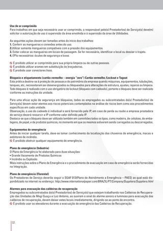 32
Uso de ar comprimido
Para trabalhos em que seja necessário usar ar comprimido, o responsável pelo(s) Prestador(es) de Serviço(s) deve(m)
solicitar a autorização de uso à supervisão da área envolvida e à supervisão da área de Utilidades.
As seguintes ações devem ser tomadas antes do início dos trabalhos:
1. Conferir as mangueiras e conexões antes do uso.
2.Utilizar somente mangueiras compatíveis com a pressão dos equipamentos.
3. Evitar colocar as mangueiras em locais de passagem. Se for necessário, identificar o local ou desviar o trajeto.
4. EPIs necessários: óculos de segurança e luvas
É proibido utilizar ar comprimido para sua própria limpeza ou de outras pessoas.
É proibido utilizar arames em substituição às braçadeiras.
É proibido usar conectores lisos.
Bloqueio e etiquetamento (cartão vermelho – energia “zero”) Cartão vermelho /Lockout e Tagout
Esta prática destina-se à proteção de pessoas e do patrimônio da empresa quando máquinas, equipamentos, tubulações,
tanques, etc, necessitarem ser desenergizados ou bloqueados para alterações de estrutura, ajustes, reparos ou limpeza.
Todo bloqueio é realizado com o uso obrigatório do lockout (bloqueio com cadeado), portanto o bloqueio deve ser realizado
conforme as instruções da unidade.
Para uma eficaz ação de segurança em bloqueios, todos os empregados ou subcontratados do(s) Prestador(es) de
Serviço(s) devem estar atentos aos riscos potenciais contemplados na análise de riscos bem como aos procedimentos
específicos em cada unidade.
Observação, o uso do cadeado é individual e será fornecido pela IP, em caso de perda ou roubo a empresa prestadora
de serviço deverá ressarcir a IP conforme valor definido pela IP.
Destaca-se que o bloqueio deve ser utilizado também em caminhões todos os tipos, como madeira, de celulose, de emba-
lagens, de papel, e de produtos químicos, no momento em que os mesmos estiverem sendo carregados ou descarregados.
Equipamentos de emergência
Antes de iniciar qualquer tarefa, deve-se tomar conhecimento da localização dos chuveiros de emergência, macas e
extintores de incêndio.
É proibido obstruir qualquer equipamento de emergência.
Plano de emergência (Industria)
O Plano de Emergência foi elaborado para duas situações:
• Grande Vazamento de Produtos Químicos
• Incêndio ou Explosão
Mais instruções sobre o Plano de Emergência e o procedimento de evacuação em caso de emergência serão fornecidas
na Integração.
Plano de emergência (Florestal)
Os Prestadores de Serviço deverão seguir o SGAF 013(Plano de Atendimento a Emergência – PAES) ao qual está dis-
ponibilizado na internet no endereço: http://www.internationalpaper.com/BRAZIL/PT/Company/Suppliers/Suppliers.html
Alarmes para evacuação das caldeiras de recuperação
Empregados ou subcontratados do(s) Prestador(es) de Serviço(s) que estejam trabalhando nas Caldeiras de Recupera-
ção das Unidades de Mogi Guaçu e Luiz Antonio, ao ouvirem o sinal do alarme sonoro e luminoso para evacuação das
caldeiras de recuperação, devem deixar estes locais imediatamente, dirigindo-se ao ponto de encontro.
É proibido usar os elevadores durante a evacuação de emergência das Caldeiras de Recuperação.
 