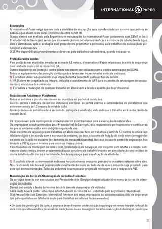 33
Escavações
A International Paper exige que em toda a atividade de escavação seja providenciado um sistema que proteja as
pessoas que atuam neste local, conforme descrito na NR 18.
O local deverá ser avaliado pela Engenharia e manutenção da International Paper juntamente com SSMA e do(s)
Prestador(es) de Serviço(s), sendo que esta avaliação tem por objetivo verificar a existência de tubulações de água,
óleo e eletrodutos, após a avaliação este grupo deverá preencher a permissão para trabalhos de escavações/ per-
furações e demolições.
O SSMA disponibilizará procedimentos e diretrizes para trabalhos subterrâneos, quando necessário.
Proteção contra quedas
Para proteção nas atividades em alturas acima de 1,2 metros, a International Paper exige o uso de cinto de segurança
com talabarte duplo com o respectivo CA.
Outros dispositivos de proteção contra queda não devem ser utilizados sem a devida autorização do SSMA.
Todos os equipamentos de proteção contra quedas devem ser inspecionados antes de cada uso.
É proibido utilizar equipamentos cuja inspeção tenha detectado qualquer tipo de defeito.
A NR 35 deve ser respeitada na integra, inclusive o atendimento de ART para os pontos de ancoragem de equipa-
mentos / estruturas da contratada.
É proibida a realização de qualquer trabalho em altura sem a devida capacitação do profissional.
Trabalhos em Andaimes e Plataformas
Todos os andaime e plataformas devem ser mantidos em perfeitas condições.
Guarda-corpos e rodapés devem ser instalados em todas as partes abertas e extremidades de plataformas que
estiverem a mais de 1,2 metros do nível do chão.
A área próxima aos andaimes deve ser isolada, protegida e sinalizada, indicando que o trabalho está sendo realizado
naquele local.
Os responsáveis pela montagem de andaimes devem estar treinados para a execução destas tarefas.
Os empregados ou subcontratados do(s) Prestador(es) de Serviço(s) são responsáveis por inspecionar e certificar-se
de que os andaimes estão em condições seguras de uso.
O uso de cintos de segurança para trabalhos em altura deve ser feito em trabalhos a partir de 1,2 metros de altura com
talabarte duplo e de acordo com a estrutura do andaime, ou seja, o sistema de fixação do cinto deve corresponder
ao ponto de fixação no andaime (ex. tamanho do mosquetão/gancho). No caso do uso de cintos de segurança, fica
limitado a 100 kg o peso máximo para usuários destes cintos.
Para trabalhos de montagem de torres, o(s) Prestador(es) de Serviço(s), em conjunto com SSMA e o Depto. Con-
tratante deste serviço devem previamente discutir um plano de trabalho levando em consideração uma análise de
riscos detalhada dos riscos e recomendações de segurança para a realização da atividade.
É proibido alterar ou movimentar andaimes horizontalmente enquanto pessoas ou materiais estejam sobre eles.
Nos casos onde não houver pessoas esta movimentação pode ser feita desde que o andaime seja projetado para
este tipo de movimentação. Todos os andaimes devem possuir projeto de montagem com a respectiva ART.
Manutenção em Torres de Observação de Incêndios Florestais:
Os serviços deverão ser executados por Prestador(es) de Serviço(s) especializado(s) no ramo de torres de obser-
vação de incêndio;
Deverá ser emitido o laudo de vistoria de cada torre de observação de incêndio;
Cada laudo deverá conter uma cópia autenticada em cartório da ART recolhida pelo engenheiro responsável;
O(s) Prestador(es) de Serviço(s) deverá(ão) fornecer aos seus empregados ou subcontratados cinto de segurança
tipo pára-quedista com talabarte duplo para trabalhos em alturas (locais elevados);
• Em caso de construção de torre, a empresa deverá manter um técnico de segurança em tempo integral no local da
obra com aparelho oximêtro para realizar medição nos níveis de oxigênio durante a execução da fundação, sendo que
 