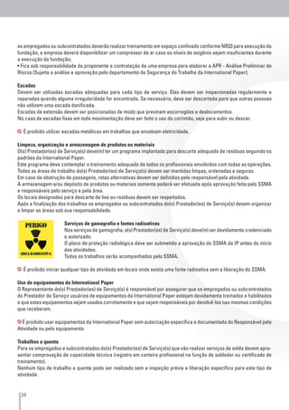 34
os empregados ou subcontratados deverão realizar treinamento em espaço confinado conforme NR33 para execução da
fundação, a empresa deverá disponibilizar um compressor de ar caso os níveis de oxigênio sejam insuficientes durante
a execução da fundação;
• Fica sob responsabilidade da proponente a contratação de uma empresa para elaborar a APR - Análise Preliminar de
Riscos (Sujeita a análise e aprovação pelo departamento de Segurança do Trabalho da International Paper);
Escadas
Devem ser utilizadas escadas adequadas para cada tipo de serviço. Elas devem ser inspecionadas regularmente e
reparadas quando alguma irregularidade for encontrada. Se necessário, deve ser descartada para que outras pessoas
não utilizem uma escada danificada.
Escadas de extensão devem ser posicionadas de modo que previnam escorregões e deslocamentos.
No caso de escadas fixas em toda movimentação deve ser feito o uso do corrimão, seja para subir ou descer.
É proibido utilizar escadas metálicas em trabalhos que envolvam eletricidade.
Limpeza, organização e armazenagem de produtos ou materiais
O(s) Prestador(es) de Serviço(s) deve(m) ter um programa implantado para descarte adequado de resíduos seguindo os
padrões da International Paper.
Este programa deve contemplar o treinamento adequado de todos os profissionais envolvidos com todas as operações.
Todas as áreas de trabalho do(s) Prestador(es) de Serviço(s) devem ser mantidas limpas, ordenadas e seguras.
Em caso de obstrução de passagens, rotas alternativas devem ser definidas pelo responsável pela atividade.
A armazenagem e/ou depósito de produtos ou materiais somente poderá ser efetuada após aprovação feita pelo SSMA
e responsáveis pelo serviço e pela área.
Os locais designados para descarte de lixo ou resíduos devem ser respeitados.
Após a finalização dos trabalhos os empregados ou subcontratados do(s) Prestador(es) de Serviço(s) devem organizar
e limpar as áreas sob sua responsabilidade.
Serviços de gamagrafia e fontes radioativas
Nos serviços de gamagrafia, o(s) Prestador(es) de Serviço(s) deve(m) ser devidamente credenciado
e autorizado.
O plano de proteção radiológica deve ser submetido a aprovação do SSMA da IP antes do início
das atividades.
Todos os trabalhos serão acompanhados pelo SSMA.
É proibido iniciar qualquer tipo de atividade em locais onde exista uma fonte radioativa sem a liberação do SSMA.
Uso de equipamentos da International Paper
O Representante do(s) Prestador(es) de Serviço(s) é responsável por assegurar que os empregados ou subcontratados
do Prestador de Serviço usuários de equipamentos da International Paper estejam devidamente treinados e habilitados
e que estes equipamentos sejam usados corretamente e que sejam responsáveis por devolvê-los nas mesmas condições
que receberam.
É proibido usar equipamentos da International Paper sem autorização específica e documentada do Responsável pela
Atividade ou pelo equipamento.
Trabalhos a quente
Para os empregados e subcontratados do(s) Prestador(es) de Serviço(s) que vão realizar serviços de solda devem apre-
sentar comprovação de capacidade técnica (registro em carteira profissional na função de soldador ou certificado de
treinamento).
Nenhum tipo de trabalho a quente pode ser realizado sem a inspeção prévia e liberação específica para este tipo de
atividade.
 
