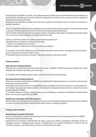 35
Em alguns tipos de trabalho a quente, são exigidas pessoas treinadas para acompanhamento desses trabalhos em
tempo integral, instruídas para o uso de extintores e mangueiras de incêndio, bem como para acionar a Brigada de
Emergência da International Paper.
Dependendo da extensão do trabalho, deve ser feito um plano de revezamento para os horários de refeições ou
quando necessário.
Todas as máquinas de solda devem ser equipadas com um sistema de aterramento e possuir um parafuso tipo grampo
ou presilha. O local do aterramento deve ser definido pelo Responsável pela Atividade.
Cada Prestador de Serviço deve ter seus próprios cilindros de oxigênio e de acetileno, devidamente acondicionados
em carrinho com 3 rodas, dispostos num ângulo de 45º entre eles.
Todos os conjuntos de solda oxi-acetilênica devem estar equipados com:
• Reguladores com válvulas de contra reverso de fluxo;
• “Caneta” com dispositivo corta-chama;
• Volante instalado na válvula corta-chama do cilindro de acetileno.
É necessário usar os EPIs exigidos para essa atividade: avental de couro, perneira, proteção facial, óculos maçari-
queiro, máscara para serviço de solda e touca.
É proibido utilizar produtos em aerossol e inflamáveis próximos a serviços a quente.
Produtos químicos
Aprovação para Produtos Químicos
Antes de usar, o(s) Prestador(es) de Serviço(s) deve enviar ao SSMA as FISPQ dos produtos químicos que serão
utilizados nas atividades exercidas, para aprovação.
É proibido utilizar qualquer produto químico não aprovado pela International Paper.
Derramamentos de Produtos Químicos
Deverá ser reportada imediatamente ao SSMA e ao profissional IP responsável pela área, a ocorrência de quaisquer
vazamentos ou derramamentos.
Disposição de Produtos Químicos é responsabilidade do(s) Prestador(es) de Serviço(s) informar à International Pa-
per qualquer disposição de produtos químicos. A orientação de disposição desse produto ou resíduo ficará sob a
responsabilidade do SSMA.
É proibido descartar qualquer produto químico ou suas embalagens no interior das instalações da International
Paper sem uma autorização prévia do SSMA.
Identificação e Rotulagem de Produtos Químicos
O(s) Prestador(es) de Serviço(s) deverá assegurar que todos os recipientes de produtos químicos que sejam utilizados
no interior da International Paper estejam identificados conforme a legislação vigente.
Proteção contra incêndios
Armazenagem de Líquidos Inflamáveis
Todos os combustíveis e líquidos inflamáveis devem ser armazenados em locais apropriados conforme a NR 20.
Procedimento para Reabastecimento
Equipamentos de transporte, movimentação de carga e outros que utilizam combustíveis inflamáveis devem ser
desligados durante o reabastecimento. Quando o reabastecimento de produtos inflamáveis for feito por meio de
caminhões tanques ou por bomba elétrica, devem ser devidamente aterrados.
 