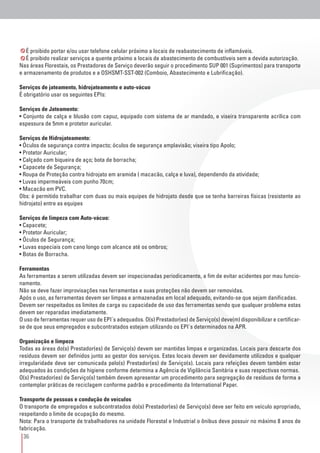 36
É proibido portar e/ou usar telefone celular próximo a locais de reabastecimento de inflamáveis.
É proibido realizar serviços a quente próximo a locais de abastecimento de combustíveis sem a devida autorização.
Nas áreas Florestais, os Prestadores de Serviço deverão seguir o procedimento SUP 001 (Suprimentos) para transporte
e armazenamento de produtos e a OSHSMT-SST-002 (Comboio, Abastecimento e Lubrificação).
Serviços de jateamento, hidrojateamento e auto-vácuo
É obrigatório usar os seguintes EPIs:
Serviços de Jateamento:
• Conjunto de calça e blusão com capuz, equipado com sistema de ar mandado, e viseira transparente acrílica com
espessura de 5mm e protetor auricular.
Serviços de Hidrojateamento:
• Óculos de segurança contra impacto; óculos de segurança amplavisão; viseira tipo Apolo;
• Protetor Auricular;
• Calçado com biqueira de aço; bota de borracha;
• Capacete de Segurança;
• Roupa de Proteção contra hidrojato em aramida ( macacão, calça e luva), dependendo da atividade;
• Luvas impermeáveis com punho 70cm;
• Macacão em PVC.
Obs: é permitido trabalhar com duas ou mais equipes de hidrojato desde que se tenha barreiras físicas (resistente ao
hidrojato) entre as equipes
Serviços de limpeza com Auto-vácuo:
• Capacete;
• Protetor Auricular;
• Óculos de Segurança;
• Luvas especiais com cano longo com alcance até os ombros;
• Botas de Borracha.
Ferramentas
As ferramentas a serem utilizadas devem ser inspecionadas periodicamente, a fim de evitar acidentes por mau funcio-
namento.
Não se deve fazer improvisações nas ferramentas e suas proteções não devem ser removidas.
Após o uso, as ferramentas devem ser limpas e armazenadas em local adequado, evitando-se que sejam danificadas.
Devem ser respeitados os limites de carga ou capacidade de uso das ferramentas sendo que qualquer problema estas
devem ser reparadas imediatamente.
O uso de ferramentas requer uso de EPI´s adequados. O(s) Prestador(es) de Serviço(s) deve(m) disponibilizar e certificar-
se de que seus empregados e subcontratados estejam utilizando os EPI´s determinados na APR.
Organização e limpeza
Todas as áreas do(s) Prestador(es) de Serviço(s) devem ser mantidas limpas e organizadas. Locais para descarte dos
resíduos devem ser definidos junto ao gestor dos serviços. Estes locais devem ser devidamente utilizados e qualquer
irregularidade deve ser comunicada pelo(s) Prestador(es) de Serviço(s). Locais para refeições devem também estar
adequados às condições de higiene conforme determina a Agência de Vigilância Sanitária e suas respectivas normas.
O(s) Prestador(es) de Serviço(s) também devem apresentar um procedimento para segregação de resíduos de forma a
contemplar práticas de reciclagem conforme padrão e procedimento da International Paper.
Transporte de pessoas e condução de veículos
O transporte de empregados e subcontratados do(s) Prestador(es) de Serviço(s) deve ser feito em veículo apropriado,
respeitando o limite de ocupação do mesmo.
Nota: Para o transporte de trabalhadores na unidade Florestal e Industrial o ônibus deve possuir no máximo 8 anos de
fabricação.
 