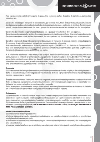 37
Fica expressamente proibido o transporte de pessoal na carroceria ou fora da cabine de caminhões, camionetes,
máquinas, etc.
Os veículos fretados para transporte de pessoas como, por exemplo, Vans, Micro Ônibus, Ônibus, etc, devem possuir a
devida documentação e autorização atualizada dos órgãos competentes para a realização da atividade. Também devem
possuir compartimento resistente e fixo para a guarda das ferramentas e materiais em separado dos passageiros.
Os veículos devem estar em perfeitas condições de uso e qualquer irregularidade deve ser reparada.
Os condutores destes veículos também devem estar devidamente habilitados conforme determina legislação vigente.
Os condutores devem usar e também devem exigir dos passageiros o uso do cinto de segurança nestes veículos.
É proibido o transporte de agrotóxicos no interior dos veículos de transporte de pessoas, inclusive em seu bagageiro.
O transporte de agrotóxicos deverá ser realizado apenas em veículos adequados.
Nas áreas Florestais, os Prestadores de Serviço deverão seguir o OSHSMT – SST 013 (Veícuilo de Transporte Cole-
tivo) onde contempla as inspeções preventivas quinzenais (Pelo Condutor) e trimestrais (pelo Téc. Seg/Mecânico)
fornecendo cópias das mesmas ao SSMA de sua região.
A IP fortemente recomenda a não utilização de qualquer dispositivo eletrônico que seja manipulado pelas mãos
como, mas não se limitando a, telefone celular, equipamentos de comunicação de dados, BlackBerry®, PDA´s (per-
sonal digital assistant), pager, rádios tipo Nextel®, bidirecionais ou qualquer outro dispositivo que receba ou envie
chamadas, mensagens de texto, e-mails ou que permita o acesso à internet, incluindo a programação de sistema de
GPS (Global Positioning System) durante a condução do veículo.
Ergonomia
O(s) Prestador(es) de Serviço(s) deve adotar princípios ergonômicos que visem a adaptação das condições de tra-
balho às características psicofisiológicas dos trabalhadores, de modo a proporcionar melhorias nas condições de
conforto e segurança no trabalho.
É vedado o levantamento e o transporte manual de carga com peso suscetível de comprometer a saúde do trabalhador.
Todas as máquinas, equipamentos, implementos, mobiliários e ferramentas devem proporcionar ao trabalhador con-
dições de boa postura, visualização, movimentação e operação.
Todas as empresas prestadoras de serviço devem possuir as instalações administrativas e ambientes de trabalho
em conformidade com a NR-17 bem como possuir Análise Ergonomica do Trabalho.
Treinamentos
O(s) Prestador(es) de Serviço(s) deve(m) proporcionar para seus empregados e/ou subcontratados treinamentos para
capacitação sejam os previstos pela legislação vigente ou aqueles que sejam necessários e também os não obriga-
tórios, mas que tem como objetivo treinar/capacitar/reciclar os empregados envolvidos nas mais variadas atividades.
O(s) Prestador(es) de Serviço(s) deve(m) preparar um Plano Anual de Treinamento de modo a atender todas as suas
atividades conforme previsto no ANEXO 4 - PLANEJAMENTO INTEGRADO DE SAÚDE, SEGURANÇA E MEIO AMBIENTE
PARA PRESTADORES DE SERVIÇOS.
Fatores climáticos topográficos
O(s) Prestador(es) de Serviço(s) deve(m):
a) orientar os seus empregados e/ou subcontratados quanto aos procedimentos a serem adotados na ocorrência de
condições climáticas desfavoráveis;
b) interromper as atividades na ocorrência de condições climáticas que comprometam a segurança dos seus empregados
e/ou subcontratados;
c) organizar o trabalho de forma que as atividades que exijam maior esforço físico, quando possível, sejam desenvolvidas
 