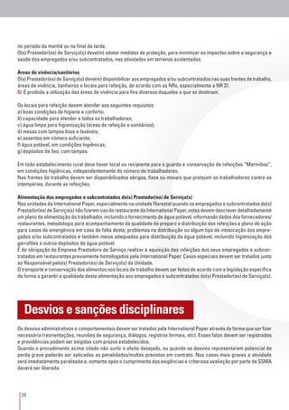 38
no período da manhã ou no final da tarde.
O(s) Prestador(es) de Serviço(s) deve(m) adotar medidas de proteção, para minimizar os impactos sobre a segurança e
saúde dos empregados e/ou subcontratados, nas atividades em terrenos acidentados.
Áreas de vivência/sanitários
O(s) Prestador(es) de Serviço(s) deve(m) disponibilizar aos empregados e/ou subcontratados nas suas frentes de trabalho,
áreas de vivência, banheiros e locais para refeição, de acordo com as NRs, especialmente a NR 31.
É proibida a utilização das áreas de vivência para fins diversos daqueles a que se destinam.
Os locais para refeição devem atender aos seguintes requisitos:
a) boas condições de higiene e conforto;
b) capacidade para atender a todos os trabalhadores;
c) água limpa para higienização (áreas de refeição e sanitários);
d) mesas com tampos lisos e laváveis;
e) assentos em número suficiente;
f) água potável, em condições higiênicas;
g) depósitos de lixo, com tampas.
Em todo estabelecimento rural deve haver local ou recipiente para a guarda e conservação de refeições “Marmibox”,
em condições higiênicas, independentemente do número de trabalhadores.
Nas frentes de trabalho devem ser disponibilizados abrigos, fixos ou moveis que protejam os trabalhadores contra as
intempéries, durante as refeições.
Alimentação dos empregados e subcontratados do(s) Prestador(es) de Serviço(s)
Nas unidades da International Paper, especialmente na unidade Florestal quando os empregados e subcontratados do(s)
Prestador(es) de Serviço(s) não fizerem uso do restaurante da International Paper, estes devem descrever detalhadamente
um plano de alimentação do trabalhador, incluindo o fornecimento de água potável, informando dados dos fornecedores/
restaurantes, metodologia para acompanhamento da qualidade do preparo e distribuição das refeições e plano de ação
para casos de emergência em caso de falta desta, problemas na distribuição ou algum tipo de intoxicação dos empre-
gados e/ou subcontratados e também meios adequados para distribuição da água potável, incluindo higienização dos
garrafões e outros depósitos de água potável.
É de obrigação da Empresa Prestadora de Serviço realizar a aquisição das refeições dos seus empregados e subcon-
tratados em restaurantes previamente homologados pela International Paper. Casos especiais devem ser tratados junto
ao Responsável pelo(s) Prestador(es) de Serviço(s) da Unidade.
O transporte e conservação dos alimentos nos locais de trabalho devem ser feitos de acordo com a legislação específica
de forma a garantir a qualidade desta alimentação aos empregados e subcontratados do(s) Prestador(es) de Serviço(s).
Os desvios administrativos e comportamentais devem ser tratados pela International Paper através da forma que ser fizer
necessária (reorientações, reuniões de segurança, diálogos, registros formais, etc). Esses fatos devem ser registrados
e providências podem ser exigidas com prazos estabelecidos.
Quando o procedimento acima citado não surtir o efeito desejado, ou quando os desvios representarem potencial de
perda grave poderão ser aplicadas as penalidades/multas previstas em contrato. Nos casos mais graves a atividade
será imediatamente paralisada e, somente após o cumprimento das exigências e criteriosa avaliação por parte de SSMA
deverá ser liberada.
Desvios e sanções disciplinares
 