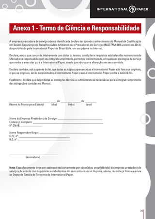 39
Anexo 1 - Termo de Ciência e Responsabilidade
A empresa prestadora de serviço abaixo identificada declara ter tomado conhecimento do Manual de Qualificação
em Saúde, Segurança do Trabalho e Meio Ambiente para Prestadores de Serviços (MSSTMA-001-Janeiro de 2013),
disponibilizado pela International Paper do Brasil Ltda. em sua página na Internet.
Declara, ainda, que concorda inteiramente com todos os termos, condições e requisitos estabelecidos no mencionado
Manual e se responsabiliza por seu integral cumprimento, por tempo indeterminado, em qualquer prestação de serviço
que venha a executar para a International Paper, desde que não ocorra alteração em seu conteúdo.
Declara também, sob as penas da lei, que todas as cópias apresentadas a International Paper são fieis aos originais,
e que os originais, serão apresentados a International Paper caso a International Paper venha a solicitá-los.
Finalmente, declara que detém todas as condições técnicas e administrativas necessárias para o integral cumprimento
das obrigações contidas no Manual.
____________________________, ____ de ______________ de ________
(Nome do Município e Estado) (dia) (mês) (ano)
Nome da Empresa Prestadora de Serviço: _______________________________
Endereço completo: _________________________________________________
Nº CNAE: _______________
Nome Responsável Legal: _____________________________________
C.P.F. nº: ___________________________________
R.G. nº: ____________________________________
__________________________________
(assinatura)
Nota: Esse documento deve ser assinado exclusivamente por sócio(s) ou proprietário(s) da empresa prestadora de
serviços,de acordo com os poderes estabelecidos em seu contrato social.Imprima, assine, reconheça firma e o envie
ao Depto de Gestão de Terceiros da International Paper.
 