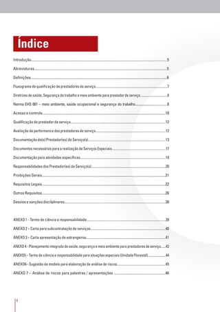 4
Índice
Introdução......................................................................................................................................................5
Abreviaturas...................................................................................................................................................5
Definições.......................................................................................................................................................6
Fluxograma de qualificação de prestadores de serviço....................................................................................7
Diretrizes de saúde, Segurança do trabalho e meio ambiente para prestador de serviço.................................8
Norma EHS 001 – meio ambiente, saúde ocupacional e segurança do trabalho......................................8
Acesso e controle.........................................................................................................................................10
Qualificação do prestador de serviço.............................................................................................................12
Avaliação de performance dos prestadores de serviço..................................................................................12
Documentação do(s) Prestador(es) de Serviço(s)..........................................................................................13
Documentos necessários para a realização de Serviços Especiais................................................................17
Documentação para atividades específicas...................................................................................................19
Responsabilidades dos Prestador(es) de Serviço(s).......................................................................................20
Proibições Gerais.........................................................................................................................................21
Requisitos Legais.........................................................................................................................................22
Outros Requisitos.........................................................................................................................................26
Desvios e sanções discilplinares...................................................................................................................38
ANEXO 1 - Termo de ciência e responsabilidade...........................................................................................39
ANEXO 2 – Carta para subcontratação de serviços.......................................................................................40
ANEXO 3 – Carta apresentação de estrangeiros............................................................................................41
ANEXO 4 - Planejamento integrado de saúde, segurança e meio ambiente para prestadores de serviço......42
ANEXO5 – Termo de ciência e responsabilidade para situações especiais (Unidade Florestal)......................44
ANEXO6– Sugestão de modelo para elaboração de análise de riscos.........................................................45
ANEXO 7 – Análise de riscos para palestras / apresentações .........................................................46
 