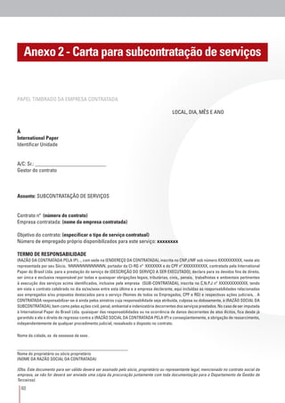 40
Anexo 2 - Carta para subcontratação de serviços
PAPEL TIMBRADO DA EMPRESA CONTRATADA
									 LOCAL, DIA, MÊS E ANO
À
International Paper
Identificar Unidade
A/C: Sr.: ___________________________
Gestor do contrato
Assunto: SUBCONTRATAÇÃO DE SERVIÇOS
Contrato nº (número do contrato)
Empresa contratada: (nome da empresa contratada)
Objetivo do contrato: (especificar o tipo de serviço contratual)
Número de empregado próprio disponibilizados para este serviço: xxxxxxxx
TERMO DE RESPONSABILIDADE
(RAZÃO DA CONTRATADA PELA IP)..., com sede na (ENDEREÇO DA CONTRATADA), inscrita no CNPJ/MF sob número XXXXXXXXXX, neste ato
representada por seu Sócio, NNNNNNNNNNNNN, portador da CI-RG nº XXXXXXX e do CPF nº XXXXXXXXXX, contratada pela International
Paper do Brasil Ltda. para a prestação do serviço de (DESCRIÇÃO DO SERVIÇO A SER EXECUTADO), declara para os devidos fins de direito,
ser única e exclusiva responsável por todas e quaisquer obrigações legais, tributárias, civis,, penais, trabalhistas e ambientais pertinentes
à execução dos serviços acima identificados, inclusive pela empresa (SUB-CONTRATADA), inscrita no C.N.P.J nº XXXXXXXXXXXX, tendo
em vista o contrato celebrado no dia xx/xx/xxxx entre esta última e a empresa declarante, aqui incluídas as responsabilidades relacionadas
aos empregados e/ou prepostos destacados para o serviço (Nomes de todos os Empregados, CPF e RG) e respectivas ações judiciais, . A
CONTRATADA responsabilizar-se-á ainda pelos sinistros cuja responsabilidade seja atribuída, culposa ou dolosamente, à (RAZÃO SOCIAL DA
SUBCONTRATADA), bem como pelas ações civil, penal, ambiental e indenizatória decorrentes dos serviços prestados. No caso de ser imputada
à International Paper do Brasil Ltda. quaisquer das responsabilidades ou na ocorrência de danos decorrentes de atos ilícitos, fica desde já
garantido a ela o direito de regresso contra a (RAZÃO SOCIAL DA CONTRATADA PELA IP) e conseqüentemente, a obrigação de ressarcimento,
independentemente de qualquer procedimento judicial, ressalvado o disposto no contrato.
Nome da cidade, xx de xxxxxxxx de xxxx .
__________________________________________
Nome do proprietário ou sócio proprietário
(NOME DA RAZÃO SOCIAL DA CONTRATADA)
(Obs. Este documento para ser válido deverá ser assinado pelo sócio, proprietário ou representante legal, mencionado no contrato social da
empresa, se não for deverá ser enviada uma cópia da procuração juntamente com toda documentação para o Departamento de Gestão de
Terceiros).
 