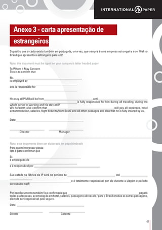 41
Anexo 3 - carta apresentação de
estrangeiros
Sugestão que a carta exista também em português, uma vez, que sempre é uma empresa estrangeira com filial no
Brasil que apresenta o estrangeiro para a IP.
Note: this document must be typed on your company’s letter headed paper
Nota: este documento deve ser elaborado em papel timbrado
To Whom It May Concern
This is to confirm that
Mr. _____________________________________________
is employed by
_____________________________________________
and is responsible for
_____________________________________________
His stay at IP Mill will be from_________________________________ until _________________________________
_____________________________________________is fully responsible for him during all traveling, during the
whole period of working and his stay at IP.
We herewith also confirm that_____________________________________________will pay all expenses, hotel
accommodation, salaries, flight ticket to/from Brazil and all other passages and also that he is fully insured by us.
Date:_____________________________________________
_______________________ 	 _______________________
	 Director 			 Manager
Para quem interessar possa
Isto é para confirmar que
Sr. _____________________________________________
é empregado de
_____________________________________________
e é responsável por ____________________________________________
Sua estada na fábrica da IP será no período de ________________________________ até __________________
_______________
_________________________________________e é totalmente responsável por ele durante a viagem e período
de trabalho naIP.
Por ese documento também fica confirmado que ________________________________________________pagará
todas as despesas, acomodação em hotel, salários, passagens aéreas de / para o Brasil e todas as outras passagens,
além de ser responsável pelo seguro.
Data: _____________________________________________
______________________ 	 ________________________
Diretor 					 Gerente
 