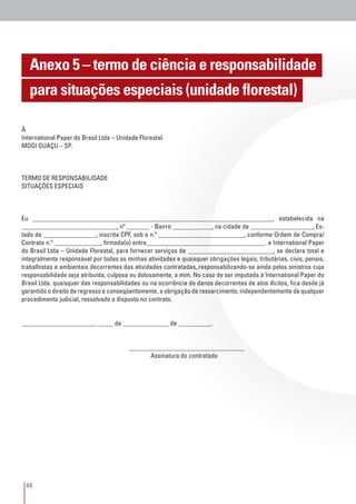 44
Anexo 5 – termo de ciência e responsabilidade
para situações especiais (unidade florestal)
À
International Paper do Brasil Ltda – Unidade Florestal.
MOGI GUAÇU – SP.
TERMO DE RESPONSABILIDADE
SITUAÇÕES ESPECIAIS
Eu _________________________________________________________________________, estabelecida na
_____________________________, nº _______ - Bairro ____________, na cidade de ___________________, Es-
tado de ________________, inscrita CPF, sob o n.º __________________________, conforme Ordem de Compra/
Contrato n.º ______________, firmada(o) entre____________________________________. e International Paper
do Brasil Ltda – Unidade Florestal, para fornecer serviços de __________________________, se declara total e
integralmente responsável por todas as minhas atividades e quaisquer obrigações legais, tributárias, civis, penais,
trabalhistas e ambientais decorrentes das atividades contratadas,.responsabilizando-se ainda pelos sinistros cuja
responsabilidade seja atribuída, culposa ou dolosamente, a mim. No caso de ser imputada à International Paper do
Brasil Ltda. quaisquer das responsabilidades ou na ocorrência de danos decorrentes de atos ilícitos, fica desde já
garantido o direito de regresso e conseqüentemente, a obrigação de ressarcimento, independentemente de qualquer
procedimento judicial, ressalvado o disposto no contrato.
______________________, _____ de ______________ de __________.
					
					___________________________________
						Assinatura do contratado
 