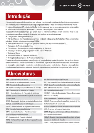 5
Introdução
Abreviaturas
Este manual foi desenvolvido para informar, orientar e auxiliar os Prestadores de Serviços no cumprimento
das normas e procedimentos de saúde, segurança do trabalho e meio ambiente da International Paper.
É responsabilidade do(s) Prestador(es) de Serviço(s) assegurar que os seus representantes, empregados
ou subcontratados conheçam, entendam e cumpram com o disposto neste manual.
Todos os Prestadores de Serviços que optem atuar na International Paper devem cumprir o fluxo do pro-
cesso de contratação e prestação de serviço, que engloba as seguintes etapas:
• Cotação para Prestação de Serviços
• Pré-Qualificação dos Prestadores de serviços em Saúde e Segurança do Trabalho e Meio Ambiente (se
aplicável, definido pelo departamento de SSMA).
• Visita ao Prestador de Serviços (se aplicável, definido pelo departamento de SSMA)
• Aprovação do Prestador de Serviço
• Encaminhar a documentação exigida pela Gestão de Terceiros
• Integração de Saúde, Segurança do Trabalho e Meio Ambiente
• Análise de Riscos
• Início do Trabalho do Prestador de Serviço
• Avaliação de Desempenho do Prestador de Serviço
Para esclarecimentos sobre este manual, antes da conclusão do processo de compra dos serviços, devem
ser encaminhadas à área de Suprimentos da International Paper do Brasil Ltda todas as dúvidas relacionadas
às obrigações e solicitações constantes neste documento. Após a contratação e durante a execução dos
trabalhos os esclarecimentos devem ser obtidos diretamente com o profissional IP responsável pelos serviços.
APR – Análise Preliminar de Riscos
ART – Anotação de Responsabilidade Técnica
ASO - Atestado de Saúde Ocupacional
CA - Certificado de Aprovação do Ministério do Trabalho
CAT - Comunicação de Acidente do Trabalho
CIPA – Comissão Interna de Prevenção de Acidentes
CIPATR – Comissão Interna de Prevenção de Acidentes no
Trabalho Rural
CNAE - Classificação Nacional de Atividades Econômicas
COREN - Conselho Regional de Enfermagem
CREA - Conselho Regional de Engenharia e Arquitetura
CRM - Conselho Regional de Medicina
CTPS - Carteira de Trabalho e Previdência Social
DDS - Diálogo Diário de Segurança
EPI - Equipamento de Proteção Individual
FISPQ - Ficha de Informação de Segurança de Produtos
Químicos
IP – International Paper do Brasil Ltda
LPT-LossPreventionTeam(EquipedePrevençãodePerdas)
LTCAT–LaudoTécnicodasCondiçõesAmbientaisdoTrabalho
MTE - Ministério do Trabalho e Emprego
NR - Norma Regulamentadora
OSHSMT - Ordem de Serviço para Higiene, Segurança e
Medicina do Trabalho
PCA – Programa de Conservação Auditiva
PCMAT - Programa de Condições e Meio Ambiente de Tra-
balho na Indústria da Construção
PCMSO-ProgramadeControleMédicodeSaúdeOcupacional
PPR - Programa de Proteção Respiratória
PPRA - Programa de Prevenção de Riscos Ambientais
PT – Permissão do Trabalho
SESMT - Serviços Especializados em Engenharia de Segu-
rança e em Medicina do Trabalho
SSMA - Saúde, Segurança do Trabalho e Meio Ambiente
 