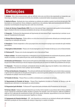 6
Definições
1. Acidente - Sob a ótica prevencionista, pode ser definido como uma ocorrência não programada ou inesperada, que
interrompe ou interfere no processo normal de uma atividade, ocasionando lesões nas pessoas envolvidas.
2. Análise de Riscos - Avaliação dos riscos existentes no ambiente de trabalho e quanto à sua forma de execução. São
levantados os riscos químicos, físicos, biológicos, ergonômicos e de acidentes. Após este levantamento são definidas e
propostas recomendações de segurança para cada risco encontrado.
3. Centro de Serviços Compartilhados (CSC): Área da International Paper responsável pela gestão da documentação
legal e tributável referente às empresas prestadoras de serviço e de seus profissionais.
4. Comprador - Profissional do departamento de Suprimentos da International Paper, responsável por contratar os ser-
viços de Prestador(es) de Serviço(s).
5. Diálogo Diário de Segurança - Prática diária e no início dos turnos de revezamento utilizada para orientação quanto
a segurança na realização das tarefas.
6. Emergência - Evento inesperado e crítico que proporciona uma situação de perigo e que necessite de ação imediata
para tratá-la.
7. Empregado ou Subcontratado – Pessoa com vínculo empregatício com o Prestador de Serviço ou com um Subcontratado.
8. Profissional IP – Pessoa com vínculo empregatício com a International Paper.
9. Quase-acidente – Um evento inesperado ou indesejado em que há possibilidade de envolvimento de pessoas, podendo
resultar em perdas, ou tem potencial para isso, porém não há lesão ou doença ocupacional.
10. Indicadores de Performance - Check List de verificação de conformidade relacionados a Segurança do Trabalho, Saúde
Ocupacional e Meio Ambiente por meio de inspeção programada junto às frentes de trabalho dos prestadores de serviços.
11. Integração – Processo de orientação contemplando temas de saúde, segurança do trabalho e meio ambiente para
todas as pessoas que venham a fazer qualquer tipo de atividade.
12. Plano de Atendimento a Emergências – Procedimento definido pela International Paper para orientar todas as pessoas
a agirem de forma adequada em situações de emergência, caso ocorra grande vazamento de produto químico, incêndio
ou explosão em qualquer uma de suas unidades.
13. Prestador de Serviço – Pessoa Física ou Jurídica contratada para a prestação de serviços.
14. Representante do Prestador de Serviço – Pessoa Física legalmente vinculada ao Prestador de Serviço e por ele
designada para administrar os empregados ou subcontratados.
15. Responsável pela Atividade – Profissional IP responsável pelas atividades do(s) Prestador(es) de Serviço(s).
16. Serviço a Quente - Qualquer operação temporária que envolva chama exposta ou que produza calor ou faísca, podendo
causar a ignição de combustíveis sólidos, líquidos ou gasosos. Por exemplo: corte com maçarico, solda oxi-acetilênica,
solda por arco, aplicação de revestimento em teto com chama aberta, lixamento, aquecimento ou cura com chama ex-
posta ou outro tipo de serviço que possa gerar fagulhas ou chamas.
17. Equipamento de Proteção Individual – EPI - todo dispositivo ou produto de uso individual utilizado pelo trabalhador,
destinado à proteção de riscos sucetíveis de ameaça à segurança e a saúde no trabalho.
 
