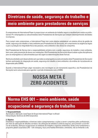 8
Diretrizes de saúde, segurança do trabalho e
meio ambiente para prestadores de serviços
Norma EHS 001 – meio ambiente, saúde
ocupacional e segurança do trabalho
NOSSA META É
ZERO ACIDENTES
O compromisso da International Paper é proporcionar um ambiente de trabalho seguro e saudável para todos os profis-
sionais IP e empregados ou subcontratados do(s) Prestador(es) de Serviço(s) que estejam desempenhando atividades
na empresa.
Para cumprir este compromisso, a International Paper tem como objetivo estabelecer um sistema eficaz de gestão de
saúde, segurança do trabalho e meio ambiente para Prestador(es) de Serviço(s), em cumprimento às exigências legais
e para a proteção da integridade física das pessoas, meio ambiente e dos ativos da companhia.
O(s) Prestador(es) de Serviço tem a responsabilidade primária com a saúde, segurança do trabalho e meio ambiente,
bem como, pela prevenção de danos nas instalações. O(s) Prestador(es) de Serviço(s) deverá adotar ações disciplinares
para os empregados ou subcontratados que não sigam as determinações deste manual.
Nenhuma atividade será desenvolvida sem que todos os empregados ou subcontratados do(s) Prestador(es) de Serviço(s)
tenham participado da integração em saúde, segurança do trabalho e meio ambiente e da análise de riscos(exceto se
dispensada pelo SSMA).
Quando a International Paper julgar necessário uma reciclagem ou um treinamento específico, o(s) Prestador(es) de
Serviço(s) será comunicado para agendar o período diretamente com o SSMA.
1. Responsabilidade
Aprovação e alteração: Lead Team do Grupo International Paper no Brasil 	
Interpretação: Gerência de EHS Corporativo
2. Objetivo
Estabelecer responsabilidades e diretrizes sobre comportamentos e ações a serem cumpridos pelos profissionais,
por meio da aplicação de atitudes corretas e da utilização de métodos e práticas seguras, para prevenir a ocorrên-
cia de acidentes, doenças ocupacionais no ambiente de trabalho e impactos ambientais, tendo como fundamento o
programa global corporativo LIFE – Life-changing, Injury and Fatality Elimination, entretanto, não se limitando a ele.
 