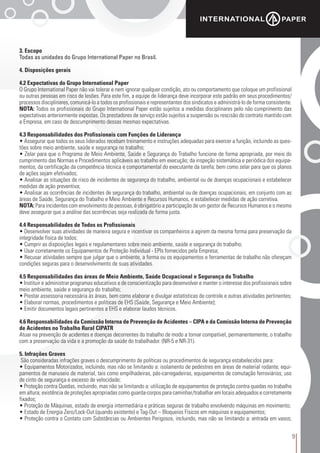 9
3. Escopo
Todas as unidades do Grupo International Paper no Brasil.
4. Disposições gerais
4.2 Expectativas do Grupo International Paper
O Grupo International Paper não vai tolerar e nem ignorar qualquer condição, ato ou comportamento que coloque um profissional
ou outras pessoas em risco de lesões. Para este fim, a equipe de liderança deve incorporar este padrão em seus procedimentos/
processos disciplinares, comunicá-lo a todos os profissionais e representantes dos sindicatos e administrá-lo de forma consistente.
NOTA: Todos os profissionais do Grupo International Paper estão sujeitos a medidas disciplinares pelo não cumprimento das
expectativas anteriormente expostas. Os prestadores de serviço estão sujeitos a suspensão ou rescisão do contrato mantido com
a Empresa, em caso de descumprimento dessas mesmas expectativas.
4.3 Responsabilidades dos Profissionais com Funções de Liderança
• Assegurar que todos os seus liderados recebam treinamento e instruções adequadas para exercer a função, incluindo as ques-
tões sobre meio ambiente, saúde e segurança no trabalho;
• Zelar para que o Programa de Meio Ambiente, Saúde e Segurança do Trabalho funcione de forma apropriada, por meio do
cumprimento das Normas e Procedimentos aplicáveis ao trabalho em execução; da inspeção sistemática e periódica dos equipa-
mentos; da certificação da competência técnica e comportamental do executante da tarefa; bem como zelar para que os planos
de ações sejam efetivados;
• Analisar as situações de risco de incidentes de segurança do trabalho, ambiental ou de doenças ocupacionais e estabelecer
medidas de ação preventiva;
• Analisar as ocorrências de incidentes de segurança do trabalho, ambiental ou de doenças ocupacionais, em conjunto com as
áreas de Saúde, Segurança do Trabalho e Meio Ambiente e Recursos Humanos, e estabelecer medidas de ação corretiva.
NOTA: Para incidentes com envolvimento de pessoas, é obrigatório a participação de um gestor de Recursos Humanos e o mesmo
deve assegurar que a análise das ocorrências seja realizada de forma justa.
4.4 Responsabilidades de Todos os Profissionais
• Desenvolver suas atividades de maneira segura e incentivar os companheiros a agirem da mesma forma para preservação da
integridade física de todos;
• Cumprir as disposições legais e regulamentares sobre meio ambiente, saúde e segurança do trabalho;
• Usar corretamente os Equipamentos de Proteção Individual - EPIs fornecidos pela Empresa;
• Recusar atividades sempre que julgar que o ambiente, a forma ou os equipamentos e ferramentas de trabalho não ofereçam
condições seguras para o desenvolvimento de suas atividades.
4.5 Responsabilidades das áreas de Meio Ambiente, Saúde Ocupacional e Segurança do Trabalho
• Instituir e administrar programas educativos e de conscientização para desenvolver e manter o interesse dos profissionais sobre
meio ambiente, saúde e segurança do trabalho;
• Prestar assessoria necessária às áreas, bem como elaborar e divulgar estatísticas de controle e outras atividades pertinentes;
• Elaborar normas, procedimentos e políticas de EHS (Saúde, Segurança e Meio Ambiente);
• Emitir documentos legais pertinentes a EHS e elaborar laudos técnicos.
4.6 Responsabilidades da Comissão Interna de Prevenção de Acidentes – CIPA e da Comissão Interna de Prevenção
de Acidentes no Trabalho Rural CIPATR
Atuar na prevenção de acidentes e doenças decorrentes do trabalho de modo a tornar compatível, permanentemente, o trabalho
com a preservação da vida e a promoção da saúde do trabalhador. (NR-5 e NR-31).
5. Infrações Graves
São consideradas infrações graves o descumprimento de políticas ou procedimentos de segurança estabelecidos para:
• Equipamentos Motorizados, incluindo, mas não se limitando a: isolamento de pedestres em áreas de material rodante; equi-
pamentos de manuseio de material, tais como empilhadeiras, pás-carregadeiras, equipamentos de comutação ferroviários; uso
de cinto de segurança e excesso de velocidade;
• Proteção contra Quedas, incluindo, mas não se limitando a: utilização de equipamentos de proteção contra quedas no trabalho
em altura; existência de proteções apropriadas como guarda-corpos para caminhar/trabalhar em locais adequados e corretamente
fixados;
• Proteção de Máquinas, estado de energia intermediária e práticas seguras de trabalho envolvendo máquinas em movimento;
• Estado de Energia Zero/Lock-Out (quando existente) e Tag-Out – Bloqueios Físicos em máquinas e equipamentos;
• Proteção contra o Contato com Substâncias ou Ambientes Perigosos, incluindo, mas não se limitando a: entrada em vasos;
 