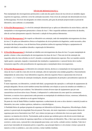 10
NÍVEIS DE BIOSSEGURANÇA:
Para manipulação dos microrganismos pertencentes a cada uma das quatro classes de risco devem ser atendidos alguns
requisitos de segurança, conforme o nível de contenção necessário. Estes níveis de contenção são denominados de níveis
de Biossegurança. Os níveis são designados em ordem crescente, pelo grau de proteção proporcionado ao pessoal do
laboratório, meio ambiente e à comunidade.
1. O Nível De Biossegurança 1, é o nível de contenção laboratorial que se aplica aos laboratórios de ensino básico, onde são
manipulados os microrganismos pertencentes a classes de risco 1. Não é requerida nenhuma característica de desenho,
além de um bom planejamento espacial e funcional e a adoção de boas práticas laboratoriais.
2. O Nível De Biossegurança 2 diz respeito ao laboratório em contenção, onde são manipulados microrganismos da classe
de risco 2. Se aplica aos laboratórios clínicos ou hospitalares de níveis primários de diagnóstico, sendo necessário, além
da adoção das boas práticas, o uso de barreiras físicas primárias (cabine de segurança biológica e equipamentos de
proteção individual) e secundárias (desenho e organização do laboratório).
3. O Nível De Biossegurança 3 é destinado ao trabalho com microrganismos da classe de risco 3 ou para manipulação de
grandes volumes e altas concentrações de microrganismos da classe de risco 2. Para este nível de contenção são
requeridos além dos itens referidos no nível 2, desenho e construção laboratoriais especiais. Deve ser mantido controle
rígido quanto a operação, inspeção e manutenção das instalações e equipamentos e o pessoal técnico deve receber
treinamento específico sobre procedimentos de segurança para a manipulação destes microrganismos.
4. O Nível De Biossegurança 4, ou laboratório de contenção máxima, destina-se a manipulação de microrganismos da
classe de risco 4, onde há o mais alto nível de contenção, além de representar uma unidade geográfica e funcionalmente
independente de outras áreas. Esses laboratórios requerem, além dos requisitos físicos e operacionais dos níveis de
contenção 1, 2 e 3, barreiras de contenção (instalações, desenho equipamentos de proteção) e procedimentos especiais de
segurança.
É muito importante, nos laboratórios, a atitude individual, a programação das operações e a utilização de equipamentos de
proteção adequados. Devem existir também normas bem definidas com relação ao acesso de estranhos aos trabalhos e a
outros itens responsáveis por acidentes. Nos laboratórios existem diversos tipos de equipamentos que por suas
características envolvem sérios riscos. Portanto, é indispensável o conhecimento de como operá-los corretamente.
Entretanto, os maiores riscos operacionais estão presentes na manipulação de substâncias tóxicas, venenosas, inflamáveis,
explosivas, corrosivas, radioativas ou de agentes biológicos.
Do ponto de vista de Saúde Pública é também importante o conhecimento de como se deve destruir o material já usado no
laboratório, tais como: resíduos químicos, radioativos e microbiológicos.
A finalidade básica de qualquer programa de segurança em laboratórios de Química, Bioquímica, Microbiologia e Radio
química é a preservação da integridade física do pessoal. Para tanto, são muito importantes os treinamentos básicos de
segurança para novos funcionários (as), Profº. (as) e alunos (as) para que se informem dos riscos aos quais estarão
expostos e as maneiras de evitá-los. Teoricamente, pode-se pensar que acidentes graves não devem ocorrer desde que
sejam seguidas certas normas de segurança especificas e as boas práticas de laboratório. Mas, o fato é que estes acidentes
ocorrem e, nestes casos, o pessoal deve estar preparado para tomar, sem vacilar, a atitude correta e imediata. Tudo isto é
possível por intermédio de treinamento prévio e específico, cujo principal objetivo é o de orientar e treinar o pessoal de
maneira a evitar os acidentes e, caso estes ocorram, a tomar medidas imediatas.

 