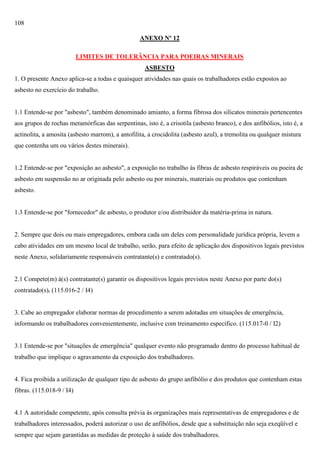108
ANEXO Nº 12
LIMITES DE TOLERÂNCIA PARA POEIRAS MINERAIS
ASBESTO
1. O presente Anexo aplica-se a todas e quaisquer atividades nas quais os trabalhadores estão expostos ao
asbesto no exercício do trabalho.

1.1 Entende-se por "asbesto", também denominado amianto, a forma fibrosa dos silicatos minerais pertencentes
aos grupos de rochas metamórficas das serpentinas, isto é, a crisotila (asbesto branco), e dos anfibólios, isto é, a
actinolita, a amosita (asbesto marrom), a antofilita, a crocidolita (asbesto azul), a tremolita ou qualquer mistura
que contenha um ou vários destes minerais).

1.2 Entende-se por "exposição ao asbesto", a exposição no trabalho às fibras de asbesto respiráveis ou poeira de
asbesto em suspensão no ar originada pelo asbesto ou por minerais, materiais ou produtos que contenham
asbesto.

1.3 Entende-se por "fornecedor" de asbesto, o produtor e/ou distribuidor da matéria-prima in natura.

2. Sempre que dois ou mais empregadores, embora cada um deles com personalidade jurídica própria, levem a
cabo atividades em um mesmo local de trabalho, serão, para efeito de aplicação dos dispositivos legais previstos
neste Anexo, solidariamente responsáveis contratante(s) e contratado(s).

2.1 Compete(m) à(s) contratante(s) garantir os dispositivos legais previstos neste Anexo por parte do(s)
contratado(s). (115.016-2 / I4)

3. Cabe ao empregador elaborar normas de procedimento a serem adotadas em situações de emergência,
informando os trabalhadores convenientemente, inclusive com treinamento específico. (115.017-0 / I2)

3.1 Entende-se por "situações de emergência" qualquer evento não programado dentro do processo habitual de
trabalho que implique o agravamento da exposição dos trabalhadores.

4. Fica proibida a utilização de qualquer tipo de asbesto do grupo anfibólio e dos produtos que contenham estas
fibras. (115.018-9 / I4)

4.1 A autoridade competente, após consulta prévia às organizações mais representativas de empregadores e de
trabalhadores interessados, poderá autorizar o uso de anfibólios, desde que a substituição não seja exeqüível e
sempre que sejam garantidas as medidas de proteção à saúde dos trabalhadores.

 