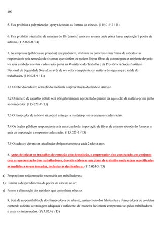 109

5. Fica proibida a pulverização (spray) de todas as formas do asbesto. (115.019-7 / I4)

6. Fica proibido o trabalho de menores de 18 (dezoito) anos em setores onde possa haver exposição à poeira de
asbesto. (115.020-0 / I4)

7. As empresas (públicas ou privadas) que produzem, utilizam ou comercializam fibras de asbesto e as
responsáveis pela remoção de sistemas que contêm ou podem liberar fibras de asbesto para o ambiente deverão
ter seus estabelecimentos cadastrados junto ao Ministério do Trabalho e da Previdência Social/Instituto
Nacional de Seguridade Social, através de seu setor competente em matéria de segurança e saúde do
trabalhador. (115.021-9 / I3)

7.1 O referido cadastro será obtido mediante a apresentação do modelo Anexo I.

7.2 O número de cadastro obtido será obrigatoriamente apresentado quando da aquisição da matéria-prima junto
ao fornecedor. (115.022-7 / I3)

7.3 O fornecedor de asbesto só poderá entregar a matéria-prima a empresas cadastradas.

7.4 Os órgãos públicos responsáveis pela autorização da importação de fibras de asbesto só poderão fornecer a
guia de importação a empresas cadastradas. (115.023-5 / I3)

7.5 O cadastro deverá ser atualizado obrigatoriamente a cada 2 (dois) anos.

8. Antes de iniciar os trabalhos de remoção e/ou demolição, o empregador e/ou contratado, em conjunto
com a representação dos trabalhadores, deverão elaborar um plano de trabalho onde sejam especificadas
as medidas a serem tomadas, inclusive as destinadas a: (115.024-3 / I3)
a) Proporcionar toda proteção necessária aos trabalhadores;
b) Limitar o desprendimento da poeira de asbesto no ar;
c) Prever a eliminação dos resíduos que contenham asbesto.
9. Será de responsabilidade dos fornecedores de asbesto, assim como dos fabricantes e fornecedores de produtos
contendo asbesto, a rotulagem adequada e suficiente, de maneira facilmente compreensível pelos trabalhadores
e usuários interessados. (115.025-1 / I3)

 