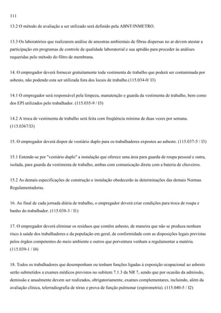 111
13.2 O método de avaliação a ser utilizado será definido pela ABNT/INMETRO.

13.3 Os laboratórios que realizarem análise de amostras ambientais de fibras dispersas no ar devem atestar a
participação em programas de controle de qualidade laboratorial e sua aptidão para proceder às análises
requeridas pelo método do filtro de membrana.

14. O empregador deverá fornecer gratuitamente toda vestimenta de trabalho que poderá ser contaminada por
asbesto, não podendo esta ser utilizada fora dos locais de trabalho.(115.034-0/ I3)

14.1 O empregador será responsável pela limpeza, manutenção e guarda da vestimenta de trabalho, bem como
dos EPI utilizados pelo trabalhador. (115.035-9 / I3)

14.2 A troca de vestimenta de trabalho será feita com freqüência mínima de duas vezes por semana.
(115.0367/I3)

15. O empregador deverá dispor de vestiário duplo para os trabalhadores expostos ao asbesto. (115.037-5 / I3)

15.1 Entende-se por "vestiário duplo" a instalação que oferece uma área para guarda de roupa pessoal e outra,
isolada, para guarda da vestimenta de trabalho, ambas com comunicação direta com a bateria de chuveiros.

15.2 As demais especificações de construção e instalação obedecerão às determinações das demais Normas
Regulamentadoras.

16. Ao final de cada jornada diária de trabalho, o empregador deverá criar condições para troca de roupa e
banho do trabalhador. (115.038-3 / I1)

17. O empregador deverá eliminar os resíduos que contêm asbesto, de maneira que não se produza nenhum
risco à saúde dos trabalhadores e da população em geral, de conformidade com as disposições legais previstas
pelos órgãos competentes do meio ambiente e outros que porventura venham a regulamentar a matéria.
(115.039-1 / I4)

18. Todos os trabalhadores que desempenham ou tenham funções ligadas à exposição ocupacional ao asbesto
serão submetidos a exames médicos previstos no subitem 7.1.3 da NR 7, sendo que por ocasião da admissão,
demissão e anualmente devem ser realizados, obrigatoriamente, exames complementares, incluindo, além da
avaliação clínica, telerradiografia de tórax e prova de função pulmonar (espirometria). (115.040-5 / I2)

 