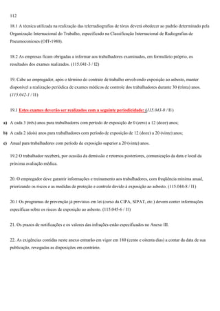 112
18.1 A técnica utilizada na realização das telerradiografias de tórax deverá obedecer ao padrão determinado pela
Organização Internacional do Trabalho, especificado na Classificação Internacional de Radiografias de
Pneumoconioses (OIT-1980).

18.2 As empresas ficam obrigadas a informar aos trabalhadores examinados, em formulário próprio, os
resultados dos exames realizados. (115.041-3 / I2)

19. Cabe ao empregador, após o término do contrato de trabalho envolvendo exposição ao asbesto, manter
disponível a realização periódica de exames médicos de controle dos trabalhadores durante 30 (trinta) anos.
(115.042-1 / I1)

19.1 Estes exames deverão ser realizados com a seguinte periodicidade: (115.043-0 / I1)
a) A cada 3 (três) anos para trabalhadores com período de exposição de 0 (zero) a 12 (doze) anos;
b) A cada 2 (dois) anos para trabalhadores com período de exposição de 12 (doze) a 20 (vinte) anos;
c) Anual para trabalhadores com período de exposição superior a 20 (vinte) anos.
19.2 O trabalhador receberá, por ocasião da demissão e retornos posteriores, comunicação da data e local da
próxima avaliação médica.

20. O empregador deve garantir informações e treinamento aos trabalhadores, com freqüência mínima anual,
priorizando os riscos e as medidas de proteção e controle devido à exposição ao asbesto. (115.044-8 / I1)

20.1 Os programas de prevenção já previstos em lei (curso da CIPA, SIPAT, etc.) devem conter informações
específicas sobre os riscos de exposição ao asbesto. (115.045-6 / I1)

21. Os prazos de notificações e os valores das infrações estão especificados no Anexo III.

22. As exigências contidas neste anexo entrarão em vigor em 180 (cento e oitenta dias) a contar da data de sua
publicação, revogadas as disposições em contrário.

 