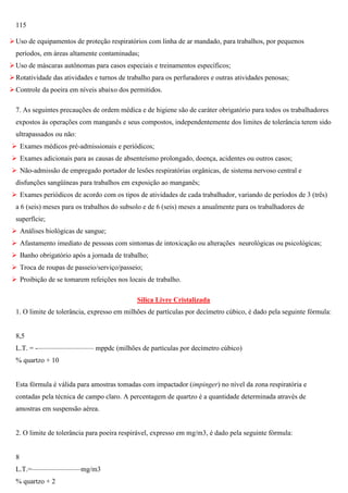 115
 Uso de equipamentos de proteção respiratórios com linha de ar mandado, para trabalhos, por pequenos
períodos, em áreas altamente contaminadas;
 Uso de máscaras autônomas para casos especiais e treinamentos específicos;
 Rotatividade das atividades e turnos de trabalho para os perfuradores e outras atividades penosas;
 Controle da poeira em níveis abaixo dos permitidos.
7. As seguintes precauções de ordem médica e de higiene são de caráter obrigatório para todos os trabalhadores
expostos às operações com manganês e seus compostos, independentemente dos limites de tolerância terem sido
ultrapassados ou não:
 Exames médicos pré-admissionais e periódicos;
 Exames adicionais para as causas de absenteísmo prolongado, doença, acidentes ou outros casos;
 Não-admissão de empregado portador de lesões respiratórias orgânicas, de sistema nervoso central e
disfunções sangüíneas para trabalhos em exposição ao manganês;
 Exames periódicos de acordo com os tipos de atividades de cada trabalhador, variando de períodos de 3 (três)
a 6 (seis) meses para os trabalhos do subsolo e de 6 (seis) meses a anualmente para os trabalhadores de
superfície;
 Análises biológicas de sangue;
 Afastamento imediato de pessoas com sintomas de intoxicação ou alterações neurológicas ou psicológicas;
 Banho obrigatório após a jornada de trabalho;
 Troca de roupas de passeio/serviço/passeio;
 Proibição de se tomarem refeições nos locais de trabalho.
Sílica Livre Cristalizada
1. O limite de tolerância, expresso em milhões de partículas por decímetro cúbico, é dado pela seguinte fórmula:

8,5
L.T. = -———————— mppdc (milhões de partículas por decímetro cúbico)
% quartzo + 10

Esta fórmula é válida para amostras tomadas com impactador (impinger) no nível da zona respiratória e
contadas pela técnica de campo claro. A percentagem de quartzo é a quantidade determinada através de
amostras em suspensão aérea.

2. O limite de tolerância para poeira respirável, expresso em mg/m3, é dado pela seguinte fórmula:

8
L.T.=———————mg/m3
% quartzo + 2

 