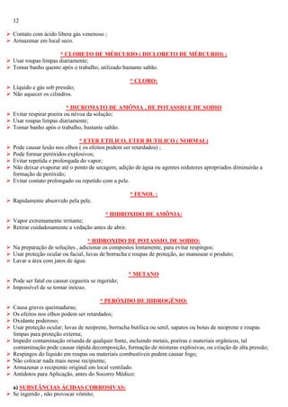12
 Contato com ácido libera gás venenoso ;
 Armazenar em local seco.
* CLORETO DE MÉRCURIO ( DICLORETO DE MÉRCURIO) ;
 Usar roupas limpas diariamente;
 Tomar banho quente após o trabalho, utilizado bastante sabão.
* CLORO:
 Líquido e gás sob pressão;
 Não aquecer os cilindros.
* DICROMATO DE AMÔNIA , DE POTASSIO E DE SODIO
 Evitar respirar poeira ou névoa da solução;
 Usar roupas limpas diariamente;
 Tomar banho após o trabalho, bastante sabão.






* ETER ETILICO, ETER BUTILICO ( NORMAL)
Pode causar lesão nos olhos ( os efeitos podem ser retardados) ;
Pode formar peróxidos explosivos;
Evitar repetida e prolongada do vapor;
Não deixar evaporar até o ponto de secagem, adição de água ou agentes redutores apropriados diminuirão a
formação de peróxido;
Evitar contato prolongado ou repetido com a pele.
* FENOL :

 Rapidamente absorvido pela pele.
* HIDROXIDO DE AMÔNIA:
 Vapor extremamente irritante;
 Retirar cuidadosamente a vedação antes de abrir.
* HIDROXIDO DE POTASSIO, DE SODIO:
 Na preparação de soluções , adicionar os compostos lentamente, para evitar respingos;
 Usar proteção ocular ou facial, luvas de borracha e roupas de proteção, ao manusear o produto;
 Lavar a área com jatos de água.
* METANO
 Pode ser fatal ou causar cegueira se ingerido;
 Impossível de se tornar inócuo.










* PERÓXIDO DE HIDROGÊNIO:
Causa graves queimaduras;
Os efeitos nos olhos podem ser retardados;
Oxidante poderoso;
Usar proteção ocular; luvas de neoprene, borracha butílica ou senil, sapatos ou botas de neoprene e roupas
limpas para proteção externa;
Impedir contaminação oriunda de qualquer fonte, incluindo metais, poeiras e materiais orgânicos, tal
contaminação pode causar rápida decomposição, formação de misturas explosivas, ou criação de alta pressão;
Respingos do líquido em roupas ou materiais combustíveis podem causar fogo;
Não colocar nada mais nesse recipiente;
Armazenar o recipiente original em local ventilado.
Antídotos para Aplicação, antes do Socorro Médico:

a) SUBSTÂNCIAS ÁCIDAS CORROSIVAS:
 Se ingerido , não provocar vômito;

 
