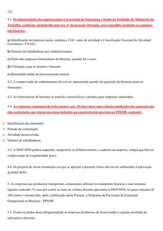 123
4.1. O cadastramento da empresa junto à Secretaria de Segurança e Saúde no Trabalho do Ministério do
Trabalho, conforme estabelecido pelo art. 4º da presente Portaria, será concedido mediante as seguintes
informações:
a) Identificação da empresa (nome, endereço, CGC, ramo de atividade e Classificação Nacional de Atividade
Econômica - CNAE);
b) Número de trabalhadores por estabelecimento;
c) Nome das empresas fornecedoras de benzeno, quando for o caso;
d) Utilização a que se destina o benzeno;
e) Quantidade média de processamento mensal.
4.2. A comprovação de cadastramento deverá ser apresentada quando da aquisição do benzeno junto ao
fornecedor.
4.3. As fornecedoras de benzeno só poderão comercializar o produto para empresas cadastradas.
4.4. As empresas constantes deverão manter, por 10 (dez) anos, uma relação atualizada das empresas por
elas contratadas que atuem nas áreas incluídas na caracterização prevista no PPEOB, contendo:
 Identificação da contratada;
 Período de contratação;
 Atividade desenvolvida;
 Número de trabalhadores.
4.5. A SSST/MTb poderá suspender, temporária ou definitivamente, o cadastro da empresa, sempre que houver
comprovação de irregularidade grave.

4.6. Os projetos de novas instalações em que se aplicam o presente Anexo devem ser submetidos à aprovação
da SSST/MTb.

5. As empresas que produzem, transportam, armazenam, utilizam ou manipulam benzeno e suas misturas
líquidas contendo 1% (um por cento) ou mais de volume deverão apresentar à SSST/MTb, no prazo máximo de
180 (cento e oitenta) dias, após a publicação desta Portaria, o Programa da Prevenção da Exposição
Ocupacional ao Benzeno - PPEOB.

5.1. Ficam excluídas desta obrigatoriedade as empresas produtoras de álcool anidro e aquelas proibidas de
utilizarem o benzeno.

 