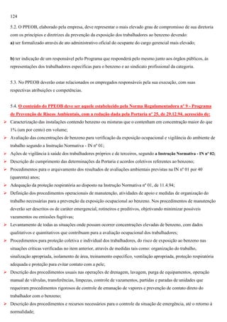 124
5.2. O PPEOB, elaborado pela empresa, deve representar o mais elevado grau de compromisso de sua diretoria
com os princípios e diretrizes da prevenção da exposição dos trabalhadores ao benzeno devendo:
a) ser formalizado através de ato administrativo oficial do ocupante do cargo gerencial mais elevado;

b) ter indicação de um responsável pelo Programa que responderá pelo mesmo junto aos órgãos públicos, às
representações dos trabalhadores específicas para o benzeno e ao sindicato profissional da categoria.

5.3. No PPEOB deverão estar relacionados os empregados responsáveis pela sua execução, com suas
respectivas atribuições e competências.

5.4. O conteúdo do PPEOB deve ser aquele estabelecido pela Norma Regulamentadora nº 9 - Programa
de Prevenção de Riscos Ambientais, com a redação dada pela Portaria nº 25, de 29.12.94, acrescido de:
 Caracterização das instalações contendo benzeno ou misturas que o contenham em concentração maior do que
1% (um por cento) em volume;
 Avaliação das concentrações de benzeno para verificação da exposição ocupacional e vigilância do ambiente de
trabalho segundo a Instrução Normativa - IN nº 01;
 Ações de vigilância à saúde dos trabalhadores próprios e de terceiros, segundo a Instrução Normativa - IN nº 02;

 Descrição do cumprimento das determinações da Portaria e acordos coletivos referentes ao benzeno;
 Procedimentos para o arquivamento dos resultados de avaliações ambientais previstas na IN nº 01 por 40
(quarenta) anos;
 Adequação da proteção respiratória ao disposto na Instrução Normativa nº 01, de 11.4.94;
 Definição dos procedimentos operacionais de manutenção, atividades de apoio e medidas de organização do
trabalho necessárias para a prevenção da exposição ocupacional ao benzeno. Nos procedimentos de manutenção
deverão ser descritos os de caráter emergencial, rotineiros e preditivos, objetivando minimizar possíveis
vazamentos ou emissões fugitivas;
 Levantamento de todas as situações onde possam ocorrer concentrações elevadas de benzeno, com dados
qualitativos e quantitativos que contribuam para a avaliação ocupacional dos trabalhadores;
 Procedimentos para proteção coletiva e individual dos trabalhadores, do risco de exposição ao benzeno nas
situações críticas verificadas no item anterior, através de medidas tais como: organização do trabalho,
sinalização apropriada, isolamento de área, treinamento específico, ventilação apropriada, proteção respiratória
adequada e proteção para evitar contato com a pele;
 Descrição dos procedimentos usuais nas operações de drenagem, lavagem, purga de equipamentos, operação
manual de válvulas, transferências, limpezas, controle de vazamentos, partidas e paradas de unidades que
requeiram procedimentos rigorosos de controle de emanação de vapores e prevenção de contato direto do
trabalhador com o benzeno;
 Descrição dos procedimentos e recursos necessários para o controle da situação de emergência, até o retorno à
normalidade;

 