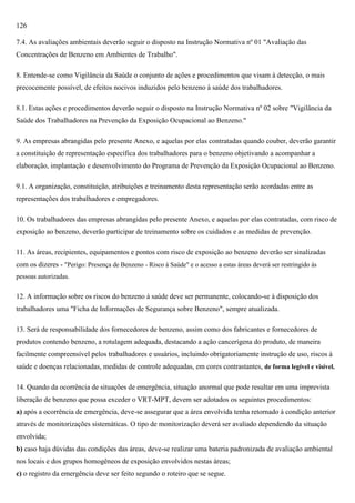 126
7.4. As avaliações ambientais deverão seguir o disposto na Instrução Normativa nº 01 "Avaliação das
Concentrações de Benzeno em Ambientes de Trabalho".
8. Entende-se como Vigilância da Saúde o conjunto de ações e procedimentos que visam à detecção, o mais
precocemente possível, de efeitos nocivos induzidos pelo benzeno à saúde dos trabalhadores.
8.1. Estas ações e procedimentos deverão seguir o disposto na Instrução Normativa nº 02 sobre "Vigilância da
Saúde dos Trabalhadores na Prevenção da Exposição Ocupacional ao Benzeno."
9. As empresas abrangidas pelo presente Anexo, e aquelas por elas contratadas quando couber, deverão garantir
a constituição de representação específica dos trabalhadores para o benzeno objetivando a acompanhar a
elaboração, implantação e desenvolvimento do Programa de Prevenção da Exposição Ocupacional ao Benzeno.
9.1. A organização, constituição, atribuições e treinamento desta representação serão acordadas entre as
representações dos trabalhadores e empregadores.
10. Os trabalhadores das empresas abrangidas pelo presente Anexo, e aquelas por elas contratadas, com risco de
exposição ao benzeno, deverão participar de treinamento sobre os cuidados e as medidas de prevenção.
11. As áreas, recipientes, equipamentos e pontos com risco de exposição ao benzeno deverão ser sinalizadas
com os dizeres - "Perigo: Presença de Benzeno - Risco à Saúde" e o acesso a estas áreas deverá ser restringido às
pessoas autorizadas.

12. A informação sobre os riscos do benzeno à saúde deve ser permanente, colocando-se à disposição dos
trabalhadores uma "Ficha de Informações de Segurança sobre Benzeno", sempre atualizada.
13. Será de responsabilidade dos fornecedores de benzeno, assim como dos fabricantes e fornecedores de
produtos contendo benzeno, a rotulagem adequada, destacando a ação cancerígena do produto, de maneira
facilmente compreensível pelos trabalhadores e usuários, incluindo obrigatoriamente instrução de uso, riscos à
saúde e doenças relacionadas, medidas de controle adequadas, em cores contrastantes, de forma legível e visível.
14. Quando da ocorrência de situações de emergência, situação anormal que pode resultar em uma imprevista
liberação de benzeno que possa exceder o VRT-MPT, devem ser adotados os seguintes procedimentos:
a) após a ocorrência de emergência, deve-se assegurar que a área envolvida tenha retornado à condição anterior
através de monitorizações sistemáticas. O tipo de monitorização deverá ser avaliado dependendo da situação
envolvida;
b) caso haja dúvidas das condições das áreas, deve-se realizar uma bateria padronizada de avaliação ambiental
nos locais e dos grupos homogêneos de exposição envolvidos nestas áreas;
c) o registro da emergência deve ser feito segundo o roteiro que se segue.

 